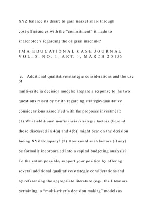 XYZ balance its desire to gain market share through
cost efficiencies with the “commitment” it made to
shareholders regarding the original machine?
I M A E D U C AT I O N A L C A S E J O U R N A L
V O L . 8 , N O . 1 , A R T. 1 , M A R C H 2 0 1 56
c. Additional qualitative/strategic considerations and the use
of
multi-criteria decision models: Prepare a response to the two
questions raised by Smith regarding strategic/qualitative
considerations associated with the proposed investment:
(1) What additional nonfinancial/strategic factors (beyond
those discussed in 4(a) and 4(b)) might bear on the decision
facing XYZ Company? (2) How could such factors (if any)
be formally incorporated into a capital budgeting analysis?
To the extent possible, support your position by offering
several additional qualitative/strategic considerations and
by referencing the appropriate literature (e.g., the literature
pertaining to “multi-criteria decision making” models as
 