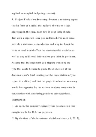 applied to a capital budgeting context).
5. Project Evaluation Summary: Prepare a summary report
(in the form of a table) that reflects the major issues
addressed in the case. Each row in your table should
deal with a separate issue you addressed. For each issue,
provide a statement as to whether and why (or how) the
issue at hand would affect the recommended decision as
well as any additional information you think is pertinent.
Assume that the document you prepare would be the
type that could be used to guide the discussion at the
decision team’s final meeting (or the presentation of your
report to a client) and that the project evaluation summary
would be supported by the various analyses conducted in
conjunction with answering previous case questions.
ENDNOTES
1 As such, the company currently has no operating loss
carryforwards for U.S. tax purposes.
2 By the time of the investment decision (January 1, 2015),
 