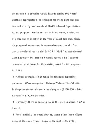the machine in question would have recorded two years’
worth of depreciation for financial reporting purposes and
two and a half years’ worth of MACRS-based depreciation
for tax purposes. Under current MACRS rules, a half-year
of depreciation is taken in the year of asset disposal. Since
the proposed transaction is assumed to occur on the first
day of the fiscal year, under MACRS (Modified Accelerated
Cost Recovery System) XYZ would record a half-year of
depreciation expense for the existing asset for tax purposes
for 2015.
3 Annual depreciation expense for financial reporting
purposes = (Purchase price – Salvage Value) / Useful Life.
In the present case, depreciation charges = ($120,000 − $0) /
12 years = $10,000 per year.
4 Currently, there is no sales tax in the state in which XYZ is
located.
5 For simplicity (as noted above), assume that these effects
occur at the end of year 1 (i.e., on December 31, 2015).
 
