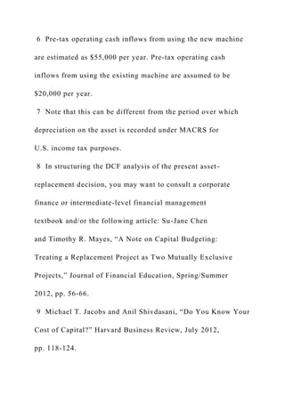 6 Pre-tax operating cash inflows from using the new machine
are estimated as $55,000 per year. Pre-tax operating cash
inflows from using the existing machine are assumed to be
$20,000 per year.
7 Note that this can be different from the period over which
depreciation on the asset is recorded under MACRS for
U.S. income tax purposes.
8 In structuring the DCF analysis of the present asset-
replacement decision, you may want to consult a corporate
finance or intermediate-level financial management
textbook and/or the following article: Su-Jane Chen
and Timothy R. Mayes, “A Note on Capital Budgeting:
Treating a Replacement Project as Two Mutually Exclusive
Projects,” Journal of Financial Education, Spring/Summer
2012, pp. 56-66.
9 Michael T. Jacobs and Anil Shivdasani, “Do You Know Your
Cost of Capital?” Harvard Business Review, July 2012,
pp. 118-124.
 