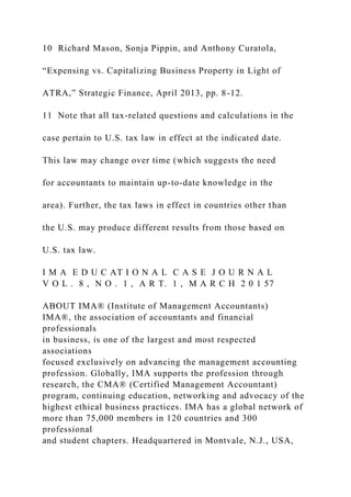 10 Richard Mason, Sonja Pippin, and Anthony Curatola,
“Expensing vs. Capitalizing Business Property in Light of
ATRA,” Strategic Finance, April 2013, pp. 8-12.
11 Note that all tax-related questions and calculations in the
case pertain to U.S. tax law in effect at the indicated date.
This law may change over time (which suggests the need
for accountants to maintain up-to-date knowledge in the
area). Further, the tax laws in effect in countries other than
the U.S. may produce different results from those based on
U.S. tax law.
I M A E D U C AT I O N A L C A S E J O U R N A L
V O L . 8 , N O . 1 , A R T. 1 , M A R C H 2 0 1 57
ABOUT IMA® (Institute of Management Accountants)
IMA®, the association of accountants and financial
professionals
in business, is one of the largest and most respected
associations
focused exclusively on advancing the management accounting
profession. Globally, IMA supports the profession through
research, the CMA® (Certified Management Accountant)
program, continuing education, networking and advocacy of the
highest ethical business practices. IMA has a global network of
more than 75,000 members in 120 countries and 300
professional
and student chapters. Headquartered in Montvale, N.J., USA,
 