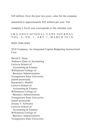 $10 million. Over the past two years, sales for the company
amounted to approximately $25 million per year. The
company’s fiscal year corresponds to the calendar year.
I M A E D U C AT I O N A L C A S E J O U R N A L
V O L . 8 , N O . 1 , A R T. 1 , M A R C H 2 0 1 51
ISSN 1940-204X
XYZ Company: An Integrated Capital Budgeting Instructional
Case
David E. Stout
Andrews Chair in Accounting
Lariccia School of
Accounting & Finance
Williamson College of
Business Administration
Youngstown State University
[email protected]
Raymond J. Shaffer
Lariccia School of
Accounting & Finance
Williamson College of
Business Administration
Youngstown State University
[email protected]
Jeremy T. Schwartz
Lariccia School of
Accounting & Finance
Williamson College of
Business Administration
Youngstown State University
 