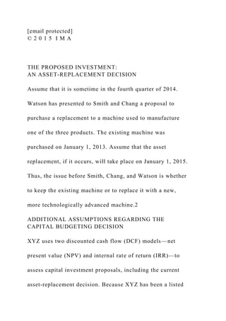 [email protected]
© 2 0 1 5 I M A
THE PROPOSED INVESTMENT:
AN ASSET-REPLACEMENT DECISION
Assume that it is sometime in the fourth quarter of 2014.
Watson has presented to Smith and Chang a proposal to
purchase a replacement to a machine used to manufacture
one of the three products. The existing machine was
purchased on January 1, 2013. Assume that the asset
replacement, if it occurs, will take place on January 1, 2015.
Thus, the issue before Smith, Chang, and Watson is whether
to keep the existing machine or to replace it with a new,
more technologically advanced machine.2
ADDITIONAL ASSUMPTIONS REGARDING THE
CAPITAL BUDGETING DECISION
XYZ uses two discounted cash flow (DCF) models—net
present value (NPV) and internal rate of return (IRR)—to
assess capital investment proposals, including the current
asset-replacement decision. Because XYZ has been a listed
 