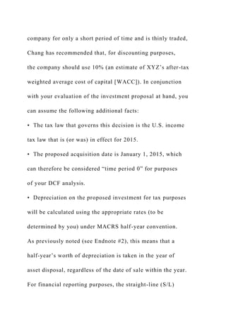 company for only a short period of time and is thinly traded,
Chang has recommended that, for discounting purposes,
the company should use 10% (an estimate of XYZ’s after-tax
weighted average cost of capital [WACC]). In conjunction
with your evaluation of the investment proposal at hand, you
can assume the following additional facts:
• The tax law that governs this decision is the U.S. income
tax law that is (or was) in effect for 2015.
• The proposed acquisition date is January 1, 2015, which
can therefore be considered “time period 0” for purposes
of your DCF analysis.
• Depreciation on the proposed investment for tax purposes
will be calculated using the appropriate rates (to be
determined by you) under MACRS half-year convention.
As previously noted (see Endnote #2), this means that a
half-year’s worth of depreciation is taken in the year of
asset disposal, regardless of the date of sale within the year.
For financial reporting purposes, the straight-line (S/L)
 