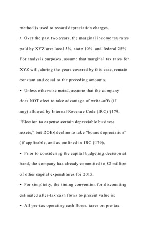 method is used to record depreciation charges.
• Over the past two years, the marginal income tax rates
paid by XYZ are: local 5%, state 10%, and federal 25%.
For analysis purposes, assume that marginal tax rates for
XYZ will, during the years covered by this case, remain
constant and equal to the preceding amounts.
• Unless otherwise noted, assume that the company
does NOT elect to take advantage of write-offs (if
any) allowed by Internal Revenue Code (IRC) §179,
“Election to expense certain depreciable business
assets,” but DOES decline to take “bonus depreciation”
(if applicable, and as outlined in IRC §179).
• Prior to considering the capital budgeting decision at
hand, the company has already committed to $2 million
of other capital expenditures for 2015.
• For simplicity, the timing convention for discounting
estimated after-tax cash flows to present value is:
• All pre-tax operating cash flows, taxes on pre-tax
 