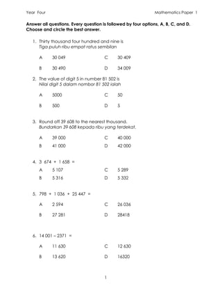 Year Four                                                      Mathematics Paper 1

Answer all questions. Every question is followed by four options, A, B, C, and D.
Choose and circle the best answer.

   1. Thirty thousand four hundred and nine is
      Tiga puluh ribu empat ratus sembilan

      A     30 049                    C      30 409

      B     30 490                    D      34 009

   2. The value of digit 5 in number 81 502 is
      Nilai digit 5 dalam nombor 81 502 ialah

      A     5000                      C      50

      B     500                       D      5


   3. Round off 39 608 to the nearest thousand.
      Bundarkan 39 608 kepada ribu yang terdekat.

      A     39 000                    C      40 000
      B     41 000                    D      42 000


   4. 3 674 + 1 658 =
      A     5 107                     C      5 289
      B     5 316                     D      5 332


   5. 798 + 1 036 + 25 447 =

      A     2 594                     C      26 036

      B     27 281                    D      28418



   6. 14 001 – 2371 =

      A     11 630                    C      12 630

      B     13 620                    D      16320



                                      1
 