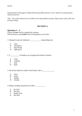 SULIT                                                                                       014/1



Each question in this paper is followed by four possible answers A, B, C and D. For each question
choose an answer.

Tiap – tiap soalan dalam kertas ini diikuti oleh empat pilihan jawapan. Bagi setiap soalan, pilih satu
jawapan sahaja.


                                             SECTION A

Questions 1 – 4
Choose the best word to complete the sentence.
Pilih perkataan yang terbaik untuk melengkapkan ayat berikut.


1. Meenachi wears her traditional _____________ during Deepavali.

   A      saree
   B      cheongsam
   C      baju kurung
   D      night gown


2. A __________ of monkeys are swinging from branch to branch .

   A      troop
   B      company
   C      herd
   D      flock


3. Siti always helps her mother in the kitchen. She is ______________.

   A      brave
   B      polite
   C      helpful
   D      friendly


4. Burgers, hotdogs and pizzas are called ____________.

   A     dry food
   B     fast food
   C     healthy food
   D     diet food




                                                                                                     1
 