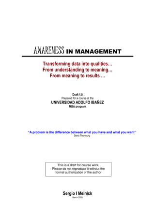 AWARENESS IN MANAGEMENT
         Transforming data into qualities…
         From understanding to meaning…
            From meaning to results …


                             Draft 1.0
                     Prepared for a course at the
              UNIVERSIDAD ADOLFO IBAÑEZ
                           MBA program




“A problem is the difference between what you have and what you want”
                               David Thornburg




                   This is a draft for course work.
               Please do not reproduce it without the
                 formal authorization of the author




                      Sergio I Melnick
                              March 2009
 