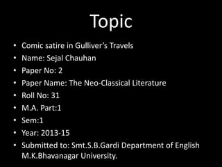 Topic
•
•
•
•
•
•
•
•
•

Comic satire in Gulliver’s Travels
Name: Sejal Chauhan
Paper No: 2
Paper Name: The Neo-Classical Literature
Roll No: 31
M.A. Part:1
Sem:1
Year: 2013-15
Submitted to: Smt.S.B.Gardi Department of English
M.K.Bhavanagar University.

 