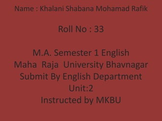 Name : Khalani Shabana Mohamad Rafik

Roll No : 33
M.A. Semester 1 English
Maha Raja University Bhavnagar
Submit By English Department
Unit:2
Instructed by MKBU

 