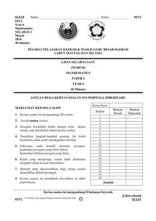 SULIT Nama : Kelas : 015/2
015/2
Year 6
Mathematics
SELARAS 1
March
2010
40 minutes
PEJABAT PELAJARAN DAERAH & MAJLIS GURU BESAR DAERAH
LARUT MATANG DAN SELAMA
UJIAN SELARAS SATU
(MARCH)
MATHEMATICS
PAPER 2
YEAR 6
40 Minutes
JANGAN BUKA KERTAS SOALAN INI SEHINGGA DIBERITAHU
MAKLUMAT KEPADA CALON
1. Kertas soalan ini mengandungi 20 soalan.
2. Jawab semua soalan.
3. Jawapan hendaklah ditulis dengan jelas dalam
ruang yang disediakan dalam kertas soalan.
4. Tunjukkan langkah-langkah penting. Ini boleh
membantu anda untuk mendapatkan markah.
5. Sekiranya anda hendak menukar jawapan,
padamkan jawapan yang telah dibuat.
Kemudian tuliskan jawapan yang baru.
6. Rajah yang mengiringi soalan tidak dilukiskan
mengikut skala kecuali dinyatakan.
7. Markah yang diperuntukkan bagi setiap soalan
ditunjukkan dalam kurungan.
4. Kertas soalan ini hendaklah diserahkan di akhir
peperiksaan.
Nama Guru:
Soalan
Markah
Penuh
Markah
Diperoleh
1
2
3
4
5
6
7
8
9
10
11
12
13
14
15
16
17
18
19
20
Jumlah
Kertas soalan ini mengandungi 8 halaman bercetak
015/2
[Lihat sebelah
SULIT© 2010 Hak Cipta Pejabat Pelajaran Daerah LMS/MGB LMS
 