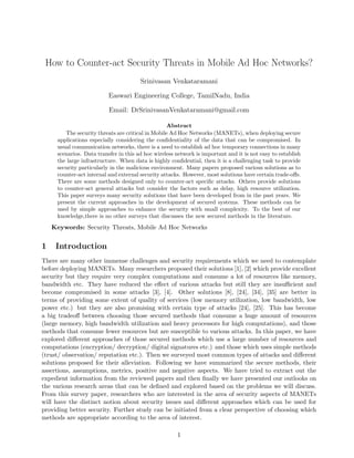 How to Counter-act Security Threats in Mobile Ad Hoc Networks?
Srinivasan Venkataramani
Easwari Engineering College, TamilNadu, India
Email: DrSrinivasanVenkataramani@gmail.com
Abstract
The security threats are critical in Mobile Ad Hoc Networks (MANETs), when deploying secure
applications especially considering the conﬁdentiality of the data that can be compromised. In
usual communication networks, there is a need to establish ad hoc temporary connections in many
scenarios. Data transfer in this ad hoc wireless network is important and it is not easy to establish
the large infrastructure. When data is highly conﬁdential, then it is a challenging task to provide
security particularly in the malicious environment. Many papers proposed various solutions as to
counter-act internal and external security attacks. However, most solutions have certain trade-oﬀs.
There are some methods designed only to counter-act speciﬁc attacks. Others provide solutions
to counter-act general attacks but consider the factors such as delay, high resource utilization.
This paper surveys many security solutions that have been developed from in the past years. We
present the current approaches in the development of secured systems. These methods can be
used by simple approaches to enhance the security with small complexity. To the best of our
knowledge,there is no other surveys that discusses the new secured methods in the literature.
Keywords: Security Threats, Mobile Ad Hoc Networks
1 Introduction
There are many other immense challenges and security requirements which we need to contemplate
before deploying MANETs. Many researchers proposed their solutions [1], [2] which provide excellent
security but they require very complex computations and consume a lot of resources like memory,
bandwidth etc. They have reduced the eﬀect of various attacks but still they are insuﬃcient and
become compromised in some attacks [3], [4]. Other solutions [8], [24], [34], [35] are better in
terms of providing some extent of quality of services (low memory utilization, low bandwidth, low
power etc.) but they are also promising with certain type of attacks [24], [25]. This has become
a big tradeoﬀ between choosing those secured methods that consume a huge amount of resources
(large memory, high bandwidth utilization and heavy processors for high computations), and those
methods that consume fewer resources but are susceptible to various attacks. In this paper, we have
explored diﬀerent approaches of those secured methods which use a large number of resources and
computations (encryption/ decryption/ digital signatures etc.) and those which uses simple methods
(trust/ observation/ reputation etc.). Then we surveyed most common types of attacks and diﬀerent
solutions proposed for their alleviation. Following we have summarized the secure methods, their
assertions, assumptions, metrics, positive and negative aspects. We have tried to extract out the
expedient information from the reviewed papers and then ﬁnally we have presented our outlooks on
the various research areas that can be deﬁned and explored based on the problems we will discuss.
From this survey paper, researchers who are interested in the area of security aspects of MANETs
will have the distinct notion about security issues and diﬀerent approaches which can be used for
providing better security. Further study can be initiated from a clear perspective of choosing which
methods are appropriate according to the area of interest.
1
 