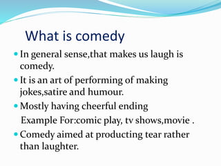 What is comedy
 In general sense,that makes us laugh is
comedy.
 It is an art of performing of making
jokes,satire and humour.
 Mostly having cheerful ending
Example For:comic play, tv shows,movie .
 Comedy aimed at producting tear rather
than laughter.
 