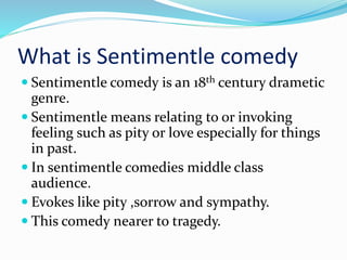 What is Sentimentle comedy
 Sentimentle comedy is an 18th century drametic
genre.
 Sentimentle means relating to or invoking
feeling such as pity or love especially for things
in past.
 In sentimentle comedies middle class
audience.
 Evokes like pity ,sorrow and sympathy.
 This comedy nearer to tragedy.
 