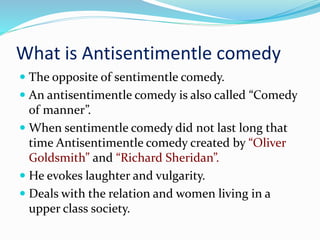 What is Antisentimentle comedy
 The opposite of sentimentle comedy.
 An antisentimentle comedy is also called “Comedy
of manner”.
 When sentimentle comedy did not last long that
time Antisentimentle comedy created by “Oliver
Goldsmith” and “Richard Sheridan”.
 He evokes laughter and vulgarity.
 Deals with the relation and women living in a
upper class society.
 