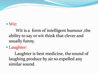  Wit:
Wit is a form of intelligent humour ,the
ability to say or wit think that clever and
usually funny.
 Laughter:
Laughter is best medicine, the sound of
laughing produce by air so expelled any
similar sound.
 
