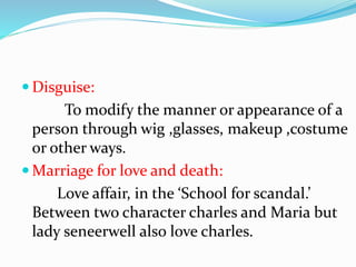  Disguise:
To modify the manner or appearance of a
person through wig ,glasses, makeup ,costume
or other ways.
 Marriage for love and death:
Love affair, in the ‘School for scandal.’
Between two character charles and Maria but
lady seneerwell also love charles.
 