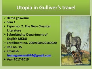 Utopia in Gulliver’s travel
 Hema goswami
 Sem 1
 Paper no. 2: The Neo- Classical
Literature
 Submitted to Department of
English MKBU
 Enrollment no. 2069108420180020
 Roll no. 15
 email id-
hemagoswami474@gmail.com
 Year 2017-2019
 