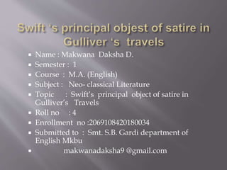  Name : Makwana Daksha D.
 Semester : 1
 Course : M.A. (English)
 Subject : Neo- classical Literature
 Topic : Swift’s principal object of satire in
Gulliver’s Travels
 Roll no : 4
 Enrollment no :2069108420180034
 Submitted to : Smt. S.B. Gardi department of
English Mkbu
 makwanadaksha9 @gmail.com
 