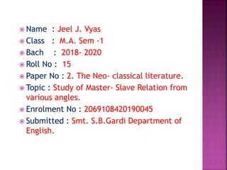  Name : Jeel J. Vyas
 Class : M.A. Sem -1
 Bach : 2018- 2020
 Roll No : 15
 Paper No : 2. The Neo- classical literature.
 Topic : Study of Master- Slave Relation from
various angles.
 Enrolment No : 2069108420190045
 Submitted : Smt. S.B.Gardi Department of
English.
 