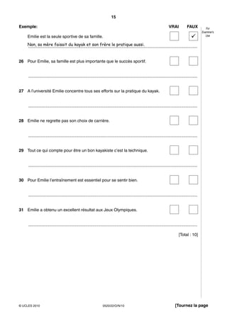 15

Exemple:                                                                                                                     VRAI            FAUX           For
                                                                                                                                                         Examiner’s
    Emilie est la seule sportive de sa famille.                                                                                                             Use


    Non, sa mère faisait du kayak et son frère le pratique aussi.
    .................................................................................................................................................


26 Pour Emilie, sa famille est plus importante que le succès sportif.


     .................................................................................................................................................


27 A l’université Emilie concentre tous ses efforts sur la pratique du kayak.


     .................................................................................................................................................


28 Emilie ne regrette pas son choix de carrière.


     .................................................................................................................................................


29 Tout ce qui compte pour être un bon kayakiste c’est la technique.


     .................................................................................................................................................


30 Pour Emilie l’entraînement est essentiel pour se sentir bien.


     .................................................................................................................................................


31 Emilie a obtenu un excellent résultat aux Jeux Olympiques.


     .................................................................................................................................................

                                                                                                                                      [Total : 10]




© UCLES 2010                                                        0520/22/O/N/10                                                [Tournez la page
 