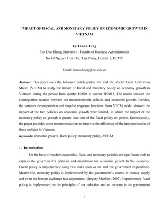 1
IMPACT OF FISCAL AND MONETARY POLICY ON ECONOMIC GROWTH IN
VIETNAM
Le Thanh Tung
Ton Duc Thang University - Faculty of Business Administration
No 19 Nguyen Huu Tho, Tan Phong, District 7, HCMC
Email: lethanhtung@tut.edu.vn
Abstract: This paper uses the Johansen cointegration test and the Vector Error Correction
Model (VECM) to study the impact of fiscal and monetary policy on economy growth in
Vietnam during the period from quarter I/2004 to quarter II/2013. The results showed the
cointegration relation between the macroeconomic policies and economic growth. Besides,
the variance decomposition and impulse response functions from VECM model showed the
impact of the two policies on economic growth were limited, in which the impact of the
monetary policy on growth is greater than that of the fiscal policy on growth. Subsequently,
the paper provides some recommendations to improve the efficiency of the implementation of
these policies in Vietnam.
Keywords: economic growth, fiscal policy, monetary policy, VECM
1. Introduction
On the basis of modern economics, fiscal and monetary policies are significant tools to
express the government’s opinions and orientation for economic growth to the economy.
Fiscal policy is implemented using two main tools as tax and the government expenditure.
Meanwhile, monetary policy is implemented by the government’s control in money supply
and even the foreign exchange rate adjustment (Gregory Mankiw, 2007). Expansionary fiscal
policy is implemented on the principles of tax reduction and an increase in the government
 