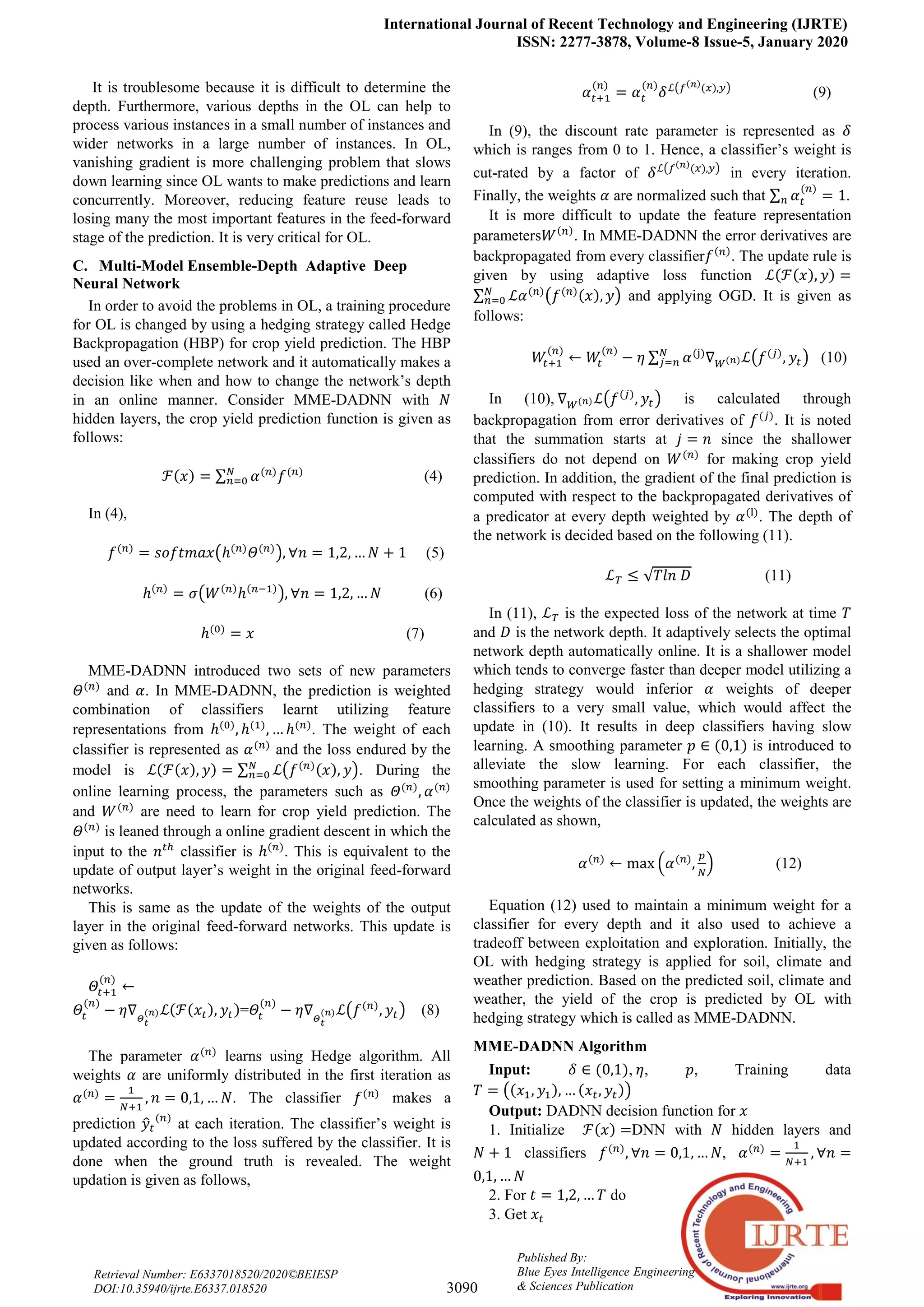 International Journal of Recent Technology and Engineering (IJRTE)
ISSN: 2277-3878, Volume-8 Issue-5, January 2020
3090
Published By:
Blue Eyes Intelligence Engineering
& Sciences Publication
Retrieval Number: E6337018520/2020©BEIESP
DOI:10.35940/ijrte.E6337.018520
It is troublesome because it is difficult to determine the
depth. Furthermore, various depths in the OL can help to
process various instances in a small number of instances and
wider networks in a large number of instances. In OL,
vanishing gradient is more challenging problem that slows
down learning since OL wants to make predictions and learn
concurrently. Moreover, reducing feature reuse leads to
losing many the most important features in the feed-forward
stage of the prediction. It is very critical for OL.
C. Multi-Model Ensemble-Depth Adaptive Deep
Neural Network
In order to avoid the problems in OL, a training procedure
for OL is changed by using a hedging strategy called Hedge
Backpropagation (HBP) for crop yield prediction. The HBP
used an over-complete network and it automatically makes a
decision like when and how to change the network’s depth
in an online manner. Consider MME-DADNN with
hidden layers, the crop yield prediction function is given as
follows:
(4)
In (4),
(5)
(6)
(7)
MME-DADNN introduced two sets of new parameters
and . In MME-DADNN, the prediction is weighted
combination of classifiers learnt utilizing feature
representations from . The weight of each
classifier is represented as and the loss endured by the
model is . During the
online learning process, the parameters such as
and are need to learn for crop yield prediction. The
is leaned through a online gradient descent in which the
input to the classifier is . This is equivalent to the
update of output layer’s weight in the original feed-forward
networks.
This is same as the update of the weights of the output
layer in the original feed-forward networks. This update is
given as follows:
= (8)
The parameter learns using Hedge algorithm. All
weights are uniformly distributed in the first iteration as
. The classifier makes a
prediction at each iteration. The classifier’s weight is
updated according to the loss suffered by the classifier. It is
done when the ground truth is revealed. The weight
updation is given as follows,
(9)
In (9), the discount rate parameter is represented as
which is ranges from 0 to 1. Hence, a classifier’s weight is
cut-rated by a factor of in every iteration.
Finally, the weights are normalized such that .
It is more difficult to update the feature representation
parameters . In MME-DADNN the error derivatives are
backpropagated from every classifier . The update rule is
given by using adaptive loss function
and applying OGD. It is given as
follows:
(10)
In (10), is calculated through
backpropagation from error derivatives of . It is noted
that the summation starts at since the shallower
classifiers do not depend on for making crop yield
prediction. In addition, the gradient of the final prediction is
computed with respect to the backpropagated derivatives of
a predicator at every depth weighted by . The depth of
the network is decided based on the following (11).
(11)
In (11), is the expected loss of the network at time
and is the network depth. It adaptively selects the optimal
network depth automatically online. It is a shallower model
which tends to converge faster than deeper model utilizing a
hedging strategy would inferior weights of deeper
classifiers to a very small value, which would affect the
update in (10). It results in deep classifiers having slow
learning. A smoothing parameter is introduced to
alleviate the slow learning. For each classifier, the
smoothing parameter is used for setting a minimum weight.
Once the weights of the classifier is updated, the weights are
calculated as shown,
(12)
Equation (12) used to maintain a minimum weight for a
classifier for every depth and it also used to achieve a
tradeoff between exploitation and exploration. Initially, the
OL with hedging strategy is applied for soil, climate and
weather prediction. Based on the predicted soil, climate and
weather, the yield of the crop is predicted by OL with
hedging strategy which is called as MME-DADNN.
MME-DADNN Algorithm
Input: , , , Training data
Output: DADNN decision function for
1. Initialize DNN with hidden layers and
classifiers ,
2. For do
3. Get
 