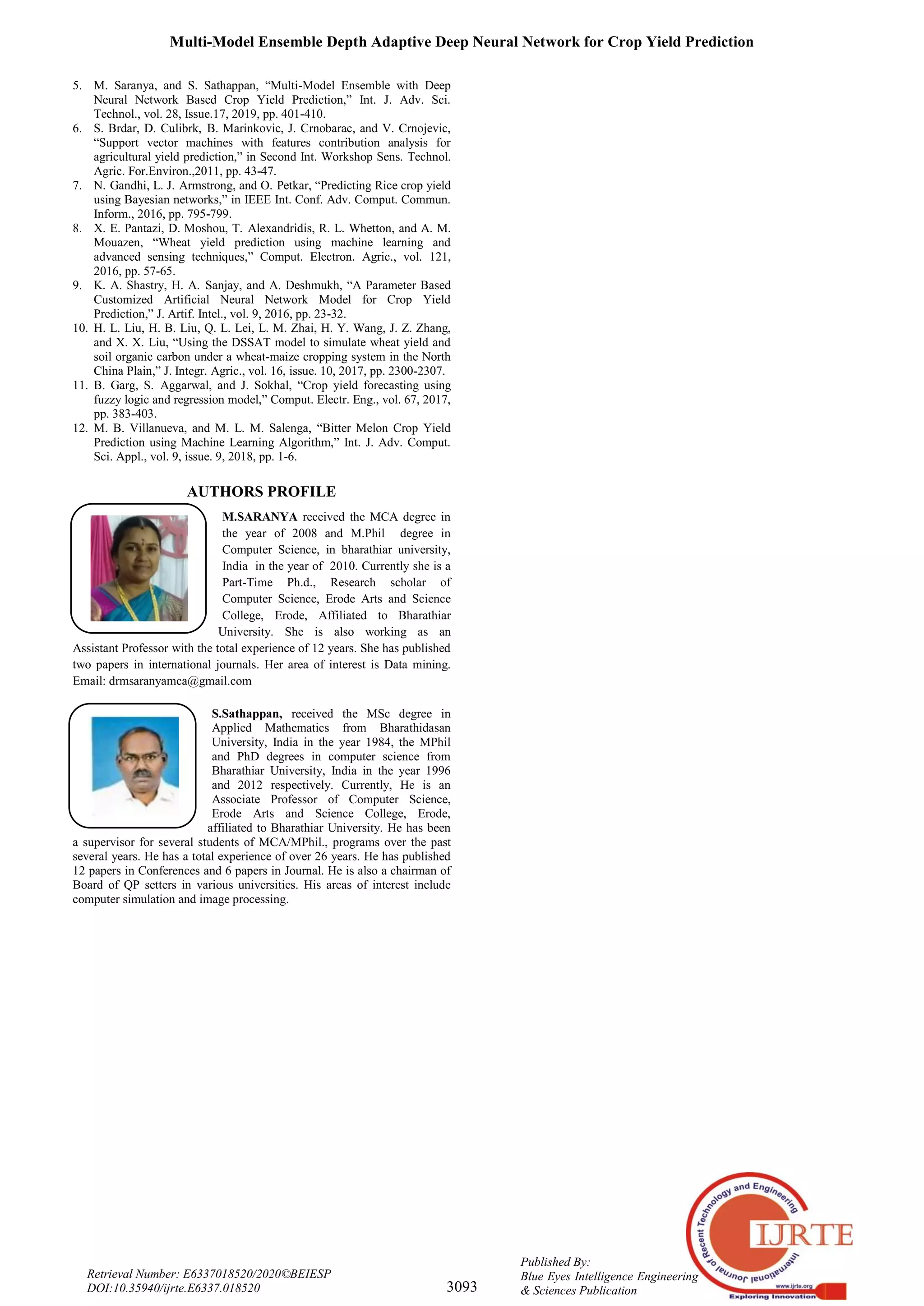 Multi-Model Ensemble Depth Adaptive Deep Neural Network for Crop Yield Prediction
3093
Published By:
Blue Eyes Intelligence Engineering
& Sciences Publication
Retrieval Number: E6337018520/2020©BEIESP
DOI:10.35940/ijrte.E6337.018520
5. M. Saranya, and S. Sathappan, “Multi-Model Ensemble with Deep
Neural Network Based Crop Yield Prediction,” Int. J. Adv. Sci.
Technol., vol. 28, Issue.17, 2019, pp. 401-410.
6. S. Brdar, D. Culibrk, B. Marinkovic, J. Crnobarac, and V. Crnojevic,
“Support vector machines with features contribution analysis for
agricultural yield prediction,” in Second Int. Workshop Sens. Technol.
Agric. For.Environ.,2011, pp. 43-47.
7. N. Gandhi, L. J. Armstrong, and O. Petkar, “Predicting Rice crop yield
using Bayesian networks,” in IEEE Int. Conf. Adv. Comput. Commun.
Inform., 2016, pp. 795-799.
8. X. E. Pantazi, D. Moshou, T. Alexandridis, R. L. Whetton, and A. M.
Mouazen, “Wheat yield prediction using machine learning and
advanced sensing techniques,” Comput. Electron. Agric., vol. 121,
2016, pp. 57-65.
9. K. A. Shastry, H. A. Sanjay, and A. Deshmukh, “A Parameter Based
Customized Artificial Neural Network Model for Crop Yield
Prediction,” J. Artif. Intel., vol. 9, 2016, pp. 23-32.
10. H. L. Liu, H. B. Liu, Q. L. Lei, L. M. Zhai, H. Y. Wang, J. Z. Zhang,
and X. X. Liu, “Using the DSSAT model to simulate wheat yield and
soil organic carbon under a wheat-maize cropping system in the North
China Plain,” J. Integr. Agric., vol. 16, issue. 10, 2017, pp. 2300-2307.
11. B. Garg, S. Aggarwal, and J. Sokhal, “Crop yield forecasting using
fuzzy logic and regression model,” Comput. Electr. Eng., vol. 67, 2017,
pp. 383-403.
12. M. B. Villanueva, and M. L. M. Salenga, “Bitter Melon Crop Yield
Prediction using Machine Learning Algorithm,” Int. J. Adv. Comput.
Sci. Appl., vol. 9, issue. 9, 2018, pp. 1-6.
AUTHORS PROFILE
M.SARANYA received the MCA degree in
the year of 2008 and M.Phil degree in
Computer Science, in bharathiar university,
India in the year of 2010. Currently she is a
Part-Time Ph.d., Research scholar of
Computer Science, Erode Arts and Science
College, Erode, Affiliated to Bharathiar
University. She is also working as an
Assistant Professor with the total experience of 12 years. She has published
two papers in international journals. Her area of interest is Data mining.
Email: drmsaranyamca@gmail.com
S.Sathappan, received the MSc degree in
Applied Mathematics from Bharathidasan
University, India in the year 1984, the MPhil
and PhD degrees in computer science from
Bharathiar University, India in the year 1996
and 2012 respectively. Currently, He is an
Associate Professor of Computer Science,
Erode Arts and Science College, Erode,
affiliated to Bharathiar University. He has been
a supervisor for several students of MCA/MPhil., programs over the past
several years. He has a total experience of over 26 years. He has published
12 papers in Conferences and 6 papers in Journal. He is also a chairman of
Board of QP setters in various universities. His areas of interest include
computer simulation and image processing.
 