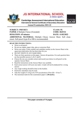 1
Cambridge Assessment International Education
International General Certificate of Secondary Education
Annual Examination 2021-22
SUBJECT: PHYSICS CLASS: IX
PAPER: 2 Multiple Choice (Extended) CODE: 0625/22
DURATION: 45 minutes DATE: 11/02/2022
ADDITIONAL MATERIAL: Multiple Choice Answer Sheet. Soft clean
eraser. Soft pencil (type B or HB is recommended)
READ THE INSTRUCTIONS :
• Write in soft pencil.
• Do not use staples, paper clips, glue or correction fluid.
• Write your name, Centre number and candidate number on the Answer Sheet in the
spaces provided unless this has been done for you.
• DO NOT WRITE IN ANY BARCODES.
• There are forty questions on this paper. Answer all questions. For each question there
are four possible answers A, B, C and D.
• Choose the one you consider correct and record your choice in soft pencil on the
separate Answer Sheet.
• Read the instructions on the Answer Sheet very carefully.
• Each correct answer will score one mark. A mark will not be deducted for a wrong
answer.
• Any rough working should be done in this booklet.
• Electronic calculators may be used.
• Take the weight of 1.0 kg to be 10 N (acceleration of free fall = 10 ms-2
).
• The maximum mark for this examination paper is [40 marks].
This paper consists of 14 pages.
 