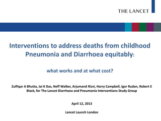 Interventions to address deaths from childhood
      Pneumonia and Diarrhoea equitably:

                       what works and at what cost?

Zulfiqar A Bhutta, Jai K Das, Neff Walker, Arjumand Rizvi, Harry Campbell, Igor Rudan, Robert E
           Black, for The Lancet Diarrhoea and Pneumonia Interventions Study Group


                                        April 12, 2013

                                    Lancet Launch London
 