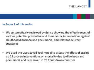 In Paper 2 of this series

• We systematically reviewed evidence showing the effectiveness of
  various potential preventive and therapeutic interventions against
  childhood diarrhoea and pneumonia, and relevant delivery
  strategies

• We used the Lives Saved Tool model to assess the effect of scaling
  up 15 proven interventions on mortality due to diarrhoea and
  pneumonia and lives saved in 75 Countdown countries
 