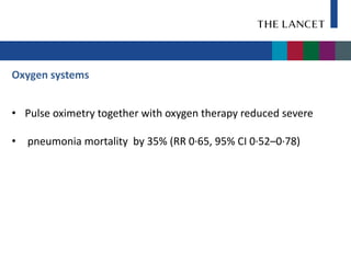 Oxygen systems


• Pulse oximetry together with oxygen therapy reduced severe

• pneumonia mortality by 35% (RR 0·65, 95% CI 0·52–0·78)
 