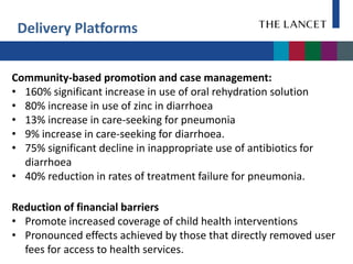 Delivery Platforms


Community-based promotion and case management:
• 160% significant increase in use of oral rehydration solution
• 80% increase in use of zinc in diarrhoea
• 13% increase in care-seeking for pneumonia
• 9% increase in care-seeking for diarrhoea.
• 75% significant decline in inappropriate use of antibiotics for
  diarrhoea
• 40% reduction in rates of treatment failure for pneumonia.

Reduction of financial barriers
• Promote increased coverage of child health interventions
• Pronounced effects achieved by those that directly removed user
  fees for access to health services.
 