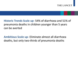 Historic Trends Scale up- 54% of diarrhoea and 51% of
pneumonia deaths in children younger than 5 years
can be averted

Ambitious Scale up- Eliminate almost all diarrhoea
deaths, but only two-thirds of pneumonia deaths
 