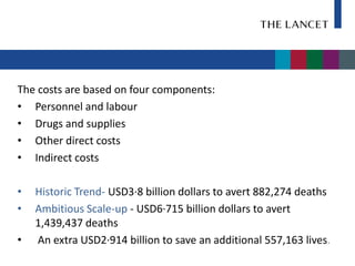 The costs are based on four components:
• Personnel and labour
• Drugs and supplies
• Other direct costs
• Indirect costs

•   Historic Trend- USD3·8 billion dollars to avert 882,274 deaths
•   Ambitious Scale-up - USD6·715 billion dollars to avert
    1,439,437 deaths
•   An extra USD2·914 billion to save an additional 557,163 lives.
 