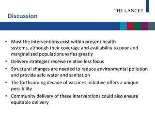Discussion


• Most the interventions exist within present health
  systems, although their coverage and availability to poor and
  marginalised populations varies greatly
• Delivery strategies receive relative less focus
• Structural changes are needed to reduce environmental pollution
  and provide safe water and sanitation
• The forthcoming decade of vaccines initiative offers a unique
  possibility
• Community delivery of these interventions could also ensure
  equitable delivery
 