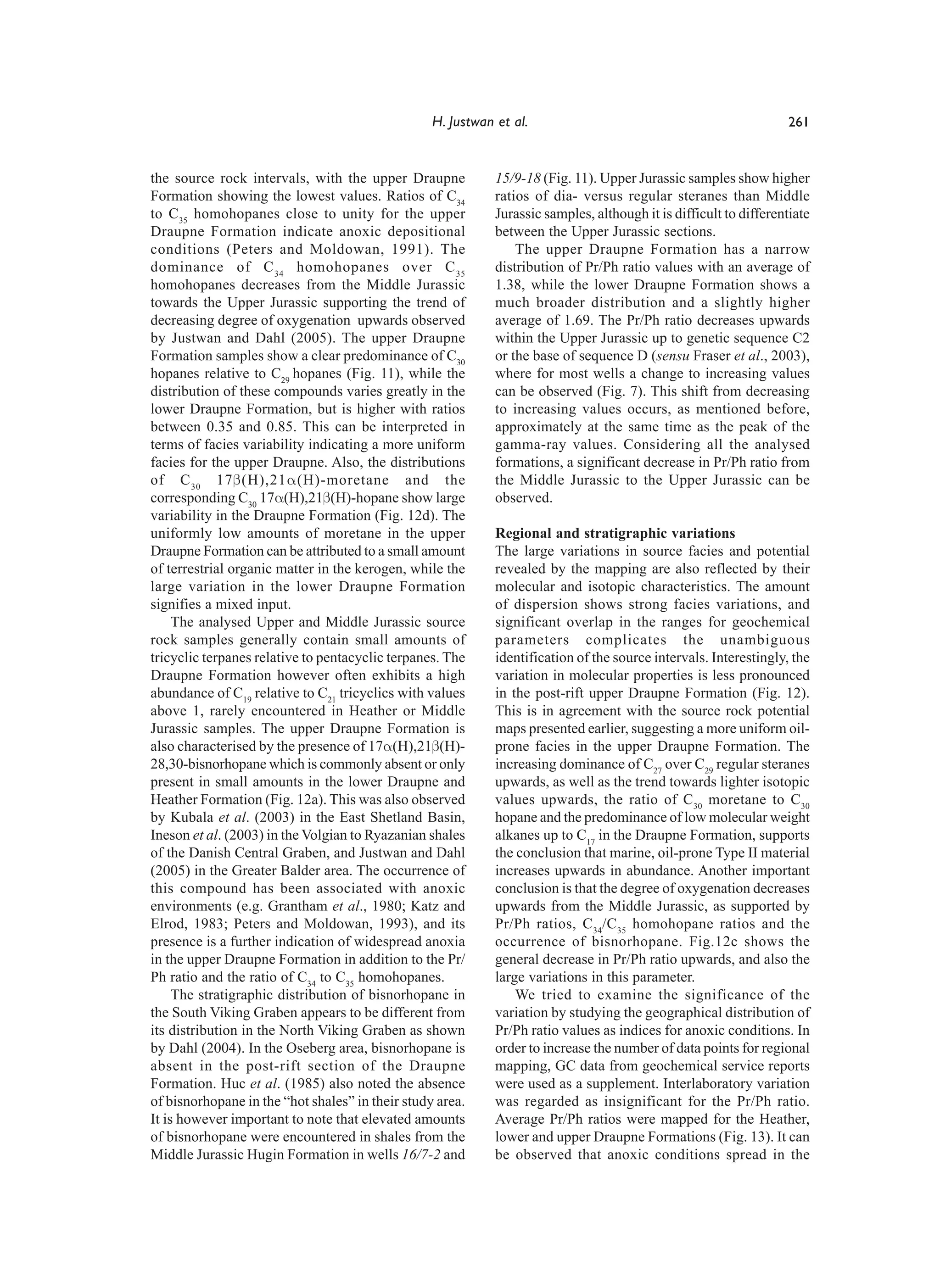 H. Justwan et al.                                                261


the source rock intervals, with the upper Draupne            15/9-18 (Fig. 11). Upper Jurassic samples show higher
Formation showing the lowest values. Ratios of C34           ratios of dia- versus regular steranes than Middle
to C35 homohopanes close to unity for the upper              Jurassic samples, although it is difficult to differentiate
Draupne Formation indicate anoxic depositional               between the Upper Jurassic sections.
conditions (Peters and Moldowan, 1991). The                      The upper Draupne Formation has a narrow
dominance of C 34 homohopanes over C 35                      distribution of Pr/Ph ratio values with an average of
homohopanes decreases from the Middle Jurassic               1.38, while the lower Draupne Formation shows a
towards the Upper Jurassic supporting the trend of           much broader distribution and a slightly higher
decreasing degree of oxygenation upwards observed            average of 1.69. The Pr/Ph ratio decreases upwards
by Justwan and Dahl (2005). The upper Draupne                within the Upper Jurassic up to genetic sequence C2
Formation samples show a clear predominance of C30           or the base of sequence D (sensu Fraser et al., 2003),
hopanes relative to C29 hopanes (Fig. 11), while the         where for most wells a change to increasing values
distribution of these compounds varies greatly in the        can be observed (Fig. 7). This shift from decreasing
lower Draupne Formation, but is higher with ratios           to increasing values occurs, as mentioned before,
between 0.35 and 0.85. This can be interpreted in            approximately at the same time as the peak of the
terms of facies variability indicating a more uniform        gamma-ray values. Considering all the analysed
facies for the upper Draupne. Also, the distributions        formations, a significant decrease in Pr/Ph ratio from
of C 30 17β(H),21α(H)-moretane and the                       the Middle Jurassic to the Upper Jurassic can be
corresponding C30 17α(H),21β(H)-hopane show large            observed.
variability in the Draupne Formation (Fig. 12d). The
uniformly low amounts of moretane in the upper               Regional and stratigraphic variations
Draupne Formation can be attributed to a small amount        The large variations in source facies and potential
of terrestrial organic matter in the kerogen, while the      revealed by the mapping are also reflected by their
large variation in the lower Draupne Formation               molecular and isotopic characteristics. The amount
signifies a mixed input.                                     of dispersion shows strong facies variations, and
     The analysed Upper and Middle Jurassic source           significant overlap in the ranges for geochemical
rock samples generally contain small amounts of              parameters complicates the unambiguous
tricyclic terpanes relative to pentacyclic terpanes. The     identification of the source intervals. Interestingly, the
Draupne Formation however often exhibits a high              variation in molecular properties is less pronounced
abundance of C19 relative to C21 tricyclics with values      in the post-rift upper Draupne Formation (Fig. 12).
above 1, rarely encountered in Heather or Middle             This is in agreement with the source rock potential
Jurassic samples. The upper Draupne Formation is             maps presented earlier, suggesting a more uniform oil-
also characterised by the presence of 17α(H),21β(H)-         prone facies in the upper Draupne Formation. The
28,30-bisnorhopane which is commonly absent or only          increasing dominance of C27 over C29 regular steranes
present in small amounts in the lower Draupne and            upwards, as well as the trend towards lighter isotopic
Heather Formation (Fig. 12a). This was also observed         values upwards, the ratio of C30 moretane to C30
by Kubala et al. (2003) in the East Shetland Basin,          hopane and the predominance of low molecular weight
Ineson et al. (2003) in the Volgian to Ryazanian shales      alkanes up to C17 in the Draupne Formation, supports
of the Danish Central Graben, and Justwan and Dahl           the conclusion that marine, oil-prone Type II material
(2005) in the Greater Balder area. The occurrence of         increases upwards in abundance. Another important
this compound has been associated with anoxic                conclusion is that the degree of oxygenation decreases
environments (e.g. Grantham et al., 1980; Katz and           upwards from the Middle Jurassic, as supported by
Elrod, 1983; Peters and Moldowan, 1993), and its             Pr/Ph ratios, C 34/C 35 homohopane ratios and the
presence is a further indication of widespread anoxia        occurrence of bisnorhopane. Fig.12c shows the
in the upper Draupne Formation in addition to the Pr/        general decrease in Pr/Ph ratio upwards, and also the
Ph ratio and the ratio of C34 to C35 homohopanes.            large variations in this parameter.
     The stratigraphic distribution of bisnorhopane in           We tried to examine the significance of the
the South Viking Graben appears to be different from         variation by studying the geographical distribution of
its distribution in the North Viking Graben as shown         Pr/Ph ratio values as indices for anoxic conditions. In
by Dahl (2004). In the Oseberg area, bisnorhopane is         order to increase the number of data points for regional
absent in the post-rift section of the Draupne               mapping, GC data from geochemical service reports
Formation. Huc et al. (1985) also noted the absence          were used as a supplement. Interlaboratory variation
of bisnorhopane in the “hot shales” in their study area.     was regarded as insignificant for the Pr/Ph ratio.
It is however important to note that elevated amounts        Average Pr/Ph ratios were mapped for the Heather,
of bisnorhopane were encountered in shales from the          lower and upper Draupne Formations (Fig. 13). It can
Middle Jurassic Hugin Formation in wells 16/7-2 and          be observed that anoxic conditions spread in the
 