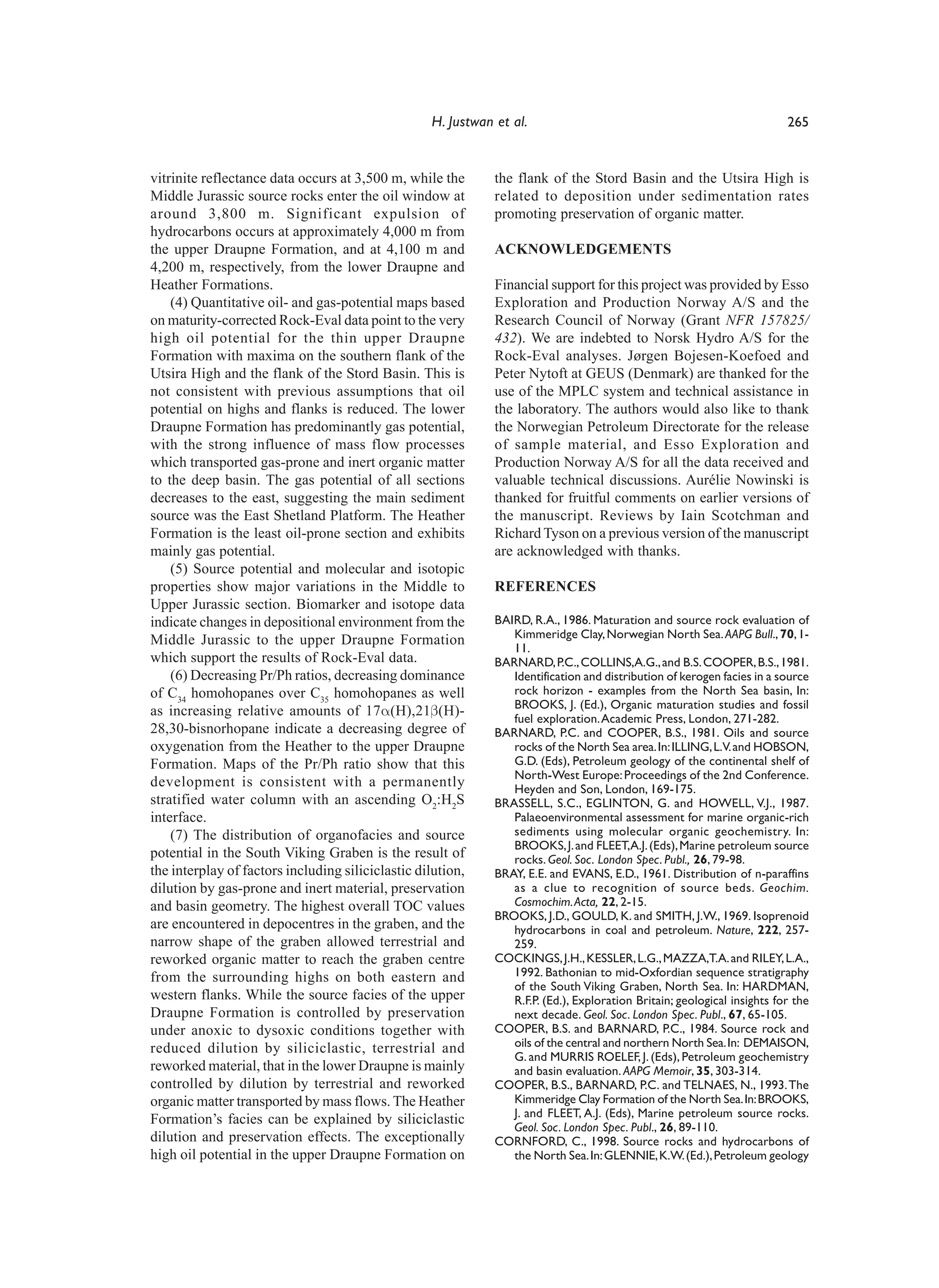 H. Justwan et al.                                                      265


vitrinite reflectance data occurs at 3,500 m, while the       the flank of the Stord Basin and the Utsira High is
Middle Jurassic source rocks enter the oil window at          related to deposition under sedimentation rates
around 3,800 m. Significant expulsion of                      promoting preservation of organic matter.
hydrocarbons occurs at approximately 4,000 m from
the upper Draupne Formation, and at 4,100 m and               ACKNOWLEDGEMENTS
4,200 m, respectively, from the lower Draupne and
Heather Formations.                                           Financial support for this project was provided by Esso
    (4) Quantitative oil- and gas-potential maps based        Exploration and Production Norway A/S and the
on maturity-corrected Rock-Eval data point to the very        Research Council of Norway (Grant NFR 157825/
high oil potential for the thin upper Draupne                 432). We are indebted to Norsk Hydro A/S for the
Formation with maxima on the southern flank of the            Rock-Eval analyses. Jørgen Bojesen-Koefoed and
Utsira High and the flank of the Stord Basin. This is         Peter Nytoft at GEUS (Denmark) are thanked for the
not consistent with previous assumptions that oil             use of the MPLC system and technical assistance in
potential on highs and flanks is reduced. The lower           the laboratory. The authors would also like to thank
Draupne Formation has predominantly gas potential,            the Norwegian Petroleum Directorate for the release
with the strong influence of mass flow processes              of sample material, and Esso Exploration and
which transported gas-prone and inert organic matter          Production Norway A/S for all the data received and
to the deep basin. The gas potential of all sections          valuable technical discussions. Aurélie Nowinski is
decreases to the east, suggesting the main sediment           thanked for fruitful comments on earlier versions of
source was the East Shetland Platform. The Heather            the manuscript. Reviews by Iain Scotchman and
Formation is the least oil-prone section and exhibits         Richard Tyson on a previous version of the manuscript
mainly gas potential.                                         are acknowledged with thanks.
    (5) Source potential and molecular and isotopic
properties show major variations in the Middle to             REFERENCES
Upper Jurassic section. Biomarker and isotope data
indicate changes in depositional environment from the         BAIRD, R.A., 1986. Maturation and source rock evaluation of
Middle Jurassic to the upper Draupne Formation                   Kimmeridge Clay, Norwegian North Sea. AAPG Bull., 70, 1-
                                                                 11.
which support the results of Rock-Eval data.                  BARNARD, P.C., COLLINS,A.G., and B.S. COOPER, B.S., 1981.
    (6) Decreasing Pr/Ph ratios, decreasing dominance            Identification and distribution of kerogen facies in a source
of C34 homohopanes over C35 homohopanes as well                  rock horizon - examples from the North Sea basin, In:
                                                                 BROOKS, J. (Ed.), Organic maturation studies and fossil
as increasing relative amounts of 17α(H),21β(H)-                 fuel exploration. Academic Press, London, 271-282.
28,30-bisnorhopane indicate a decreasing degree of            BARNARD, P.C. and COOPER, B.S., 1981. Oils and source
oxygenation from the Heather to the upper Draupne                rocks of the North Sea area. In: ILLING, L.V. and HOBSON,
Formation. Maps of the Pr/Ph ratio show that this                G.D. (Eds), Petroleum geology of the continental shelf of
                                                                 North-West Europe: Proceedings of the 2nd Conference.
development is consistent with a permanently                     Heyden and Son, London, 169-175.
stratified water column with an ascending O2:H2S              BRASSELL, S.C., EGLINTON, G. and HOWELL, V.J., 1987.
interface.                                                       Palaeoenvironmental assessment for marine organic-rich
    (7) The distribution of organofacies and source              sediments using molecular organic geochemistry. In:
                                                                 BROOKS, J. and FLEET,A.J. (Eds), Marine petroleum source
potential in the South Viking Graben is the result of            rocks. Geol. Soc. London Spec. Publ., 26, 79-98.
the interplay of factors including siliciclastic dilution,    BRAY, E.E. and EVANS, E.D., 1961. Distribution of n-paraffins
dilution by gas-prone and inert material, preservation           as a clue to recognition of source beds. Geochim.
and basin geometry. The highest overall TOC values               Cosmochim. Acta, 22, 2-15.
                                                              BROOKS, J.D., GOULD, K. and SMITH, J.W., 1969. Isoprenoid
are encountered in depocentres in the graben, and the            hydrocarbons in coal and petroleum. Nature, 222, 257-
narrow shape of the graben allowed terrestrial and               259.
reworked organic matter to reach the graben centre            COCKINGS, J.H., KESSLER, L.G., MAZZA,T.A. and RILEY, L.A.,
from the surrounding highs on both eastern and                   1992. Bathonian to mid-Oxfordian sequence stratigraphy
                                                                 of the South Viking Graben, North Sea. In: HARDMAN,
western flanks. While the source facies of the upper             R.F.P. (Ed.), Exploration Britain; geological insights for the
Draupne Formation is controlled by preservation                  next decade. Geol. Soc. London Spec. Publ., 67, 65-105.
under anoxic to dysoxic conditions together with              COOPER, B.S. and BARNARD, P.C., 1984. Source rock and
reduced dilution by siliciclastic, terrestrial and               oils of the central and northern North Sea. In: DEMAISON,
                                                                 G. and MURRIS ROELEF, J. (Eds), Petroleum geochemistry
reworked material, that in the lower Draupne is mainly           and basin evaluation. AAPG Memoir, 35, 303-314.
controlled by dilution by terrestrial and reworked            COOPER, B.S., BARNARD, P.C. and TELNAES, N., 1993. The
organic matter transported by mass flows. The Heather            Kimmeridge Clay Formation of the North Sea. In: BROOKS,
                                                                 J. and FLEET, A.J. (Eds), Marine petroleum source rocks.
Formation’s facies can be explained by siliciclastic
                                                                 Geol. Soc. London Spec. Publ., 26, 89-110.
dilution and preservation effects. The exceptionally          CORNFORD, C., 1998. Source rocks and hydrocarbons of
high oil potential in the upper Draupne Formation on             the North Sea. In: GLENNIE, K.W. (Ed.), Petroleum geology
 