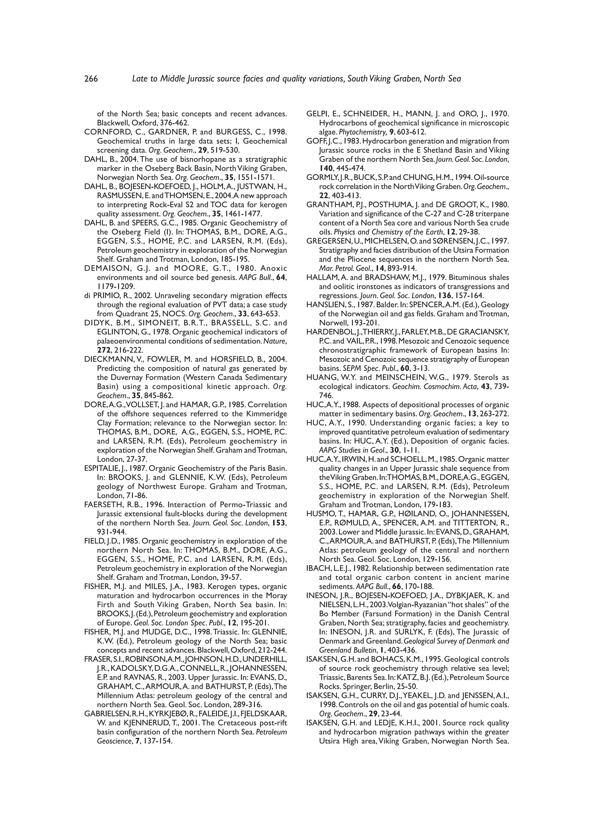 266           Late to Middle Jurassic source facies and quality variations, South Viking Graben, North Sea


    of the North Sea; basic concepts and recent advances.       GELPI, E., SCHNEIDER, H., MANN, J. and ORO, J., 1970.
    Blackwell, Oxford, 376-462.                                    Hydrocarbons of geochemical significance in microscopic
CORNFORD, C., GARDNER, P. and BURGESS, C., 1998.                   algae. Phytochemistry, 9, 603-612.
    Geochemical truths in large data sets; I, Geochemical       GOFF, J.C., 1983. Hydrocarbon generation and migration from
    screening data. Org. Geochem., 29, 519-530.                    Jurassic source rocks in the E Shetland Basin and Viking
DAHL, B., 2004. The use of bisnorhopane as a stratigraphic         Graben of the northern North Sea. Journ. Geol. Soc. London,
    marker in the Oseberg Back Basin, North Viking Graben,         140, 445-474.
    Norwegian North Sea. Org. Geochem., 35, 1551-1571.          GORMLY, J.R., BUCK, S.P. and CHUNG, H.M., 1994. Oil-source
DAHL, B., BOJESEN-KOEFOED, J., HOLM, A., JUSTWAN, H.,              rock correlation in the North Viking Graben. Org. Geochem.,
    RASMUSSEN, E. and THOMSEN, E., 2004.A new approach             22, 403-413.
    to interpreting Rock-Eval S2 and TOC data for kerogen       GRANTHAM, P.J., POSTHUMA, J. and DE GROOT, K., 1980.
    quality assessment. Org. Geochem., 35, 1461-1477.              Variation and significance of the C-27 and C-28 triterpane
DAHL, B. and SPEERS, G.C., 1985. Organic Geochemistry of           content of a North Sea core and various North Sea crude
    the Oseberg Field (I). In: THOMAS, B.M., DORE, A.G.,           oils. Physics and Chemistry of the Earth, 12, 29-38.
    EGGEN, S.S., HOME, P.C. and LARSEN, R.M. (Eds),             GREGERSEN, U., MICHELSEN, O. and SØRENSEN, J.C., 1997.
    Petroleum geochemistry in exploration of the Norwegian         Stratigraphy and facies distribution of the Utsira Formation
    Shelf. Graham and Trotman, London, 185-195.                    and the Pliocene sequences in the northern North Sea.
DEMAISON, G.J. and MOORE, G.T., 1980. Anoxic                       Mar. Petrol. Geol., 14, 893-914.
    environments and oil source bed genesis. AAPG Bull., 64,    HALLAM, A. and BRADSHAW, M.J., 1979. Bituminous shales
    1179-1209.                                                     and oolitic ironstones as indicators of transgressions and
di PRIMIO, R., 2002. Unraveling secondary migration effects        regressions. Journ. Geol. Soc. London, 136, 157-164.
    through the regional evaluation of PVT data; a case study   HANSLIEN, S., 1987. Balder. In: SPENCER, A.M. (Ed.), Geology
    from Quadrant 25, NOCS. Org. Geochem., 33, 643-653.            of the Norwegian oil and gas fields. Graham and Trotman,
DIDYK, B.M., SIMONEIT, B.R.T., BRASSELL, S.C. and                  Norwell, 193-201.
    EGLINTON, G., 1978. Organic geochemical indicators of       HARDENBOL, J.,THIERRY, J., FARLEY, M.B., DE GRACIANSKY,
    palaeoenvironmental conditions of sedimentation. Nature,       P.C. and VAIL, P.R., 1998. Mesozoic and Cenozoic sequence
    272, 216-222.                                                  chronostratigraphic framework of European basins In:
DIECKMANN, V., FOWLER, M. and HORSFIELD, B., 2004.                 Mesozoic and Cenozoic sequence stratigraphy of European
    Predicting the composition of natural gas generated by         basins. SEPM Spec. Publ., 60, 3-13.
    the Duvernay Formation (Western Canada Sedimentary          HUANG, W.Y. and MEINSCHEIN, W.G., 1979. Sterols as
    Basin) using a compositional kinetic approach. Org.            ecological indicators. Geochim. Cosmochim. Acta, 43, 739-
    Geochem., 35, 845-862.                                         746.
DORE, A.G.,VOLLSET, J. and HAMAR, G.P., 1985. Correlation       HUC,A.Y., 1988. Aspects of depositional processes of organic
    of the offshore sequences referred to the Kimmeridge           matter in sedimentary basins. Org. Geochem., 13, 263-272.
    Clay Formation; relevance to the Norwegian sector. In:      HUC, A.Y., 1990. Understanding organic facies; a key to
    THOMAS, B.M., DORE, A.G., EGGEN, S.S., HOME, P.C.              improved quantitative petroleum evaluation of sedimentary
    and LARSEN, R.M. (Eds), Petroleum geochemistry in              basins. In: HUC, A.Y. (Ed.), Deposition of organic facies.
    exploration of the Norwegian Shelf. Graham and Trotman,        AAPG Studies in Geol., 30, 1-11.
    London, 27-37.                                              HUC,A.Y., IRWIN, H. and SCHOELL, M., 1985. Organic matter
ESPITALIE, J., 1987. Organic Geochemistry of the Paris Basin.      quality changes in an Upper Jurassic shale sequence from
    In: BROOKS, J. and GLENNIE, K.W. (Eds), Petroleum              the Viking Graben. In:THOMAS, B.M., DORE,A.G., EGGEN,
    geology of Northwest Europe. Graham and Trotman,               S.S., HOME, P.C. and LARSEN, R.M. (Eds), Petroleum
    London, 71-86.                                                 geochemistry in exploration of the Norwegian Shelf.
FAERSETH, R.B., 1996. Interaction of Permo-Triassic and            Graham and Trotman, London, 179-183.
    Jurassic extensional fault-blocks during the development    HUSMO, T., HAMAR, G.P., HØILAND, O., JOHANNESSEN,
    of the northern North Sea. Journ. Geol. Soc. London, 153,      E.P., RØMULD, A., SPENCER, A.M. and TITTERTON, R.,
    931-944.                                                       2003. Lower and Middle Jurassic. In: EVANS, D., GRAHAM,
FIELD, J.D., 1985. Organic geochemistry in exploration of the      C., ARMOUR, A. and BATHURST, P. (Eds), The Millennium
    northern North Sea. In: THOMAS, B.M., DORE, A.G.,              Atlas: petroleum geology of the central and northern
    EGGEN, S.S., HOME, P.C. and LARSEN, R.M. (Eds),                North Sea. Geol. Soc. London, 129-156.
    Petroleum geochemistry in exploration of the Norwegian      IBACH, L.E.J., 1982. Relationship between sedimentation rate
    Shelf. Graham and Trotman, London, 39-57.                      and total organic carbon content in ancient marine
FISHER, M.J. and MILES, J.A., 1983. Kerogen types, organic         sediments. AAPG Bull., 66, 170-188.
    maturation and hydrocarbon occurrences in the Moray         INESON, J.R., BOJESEN-KOEFOED, J.A., DYBKJAER, K. and
    Firth and South Viking Graben, North Sea basin. In:            NIELSEN, L.H., 2003.Volgian-Ryazanian “hot shales” of the
    BROOKS, J. (Ed.), Petroleum geochemistry and exploration       Bo Member (Farsund Formation) in the Danish Central
    of Europe. Geol. Soc. London Spec. Publ., 12, 195-201.         Graben, North Sea; stratigraphy, facies and geochemistry.
FISHER, M.J. and MUDGE, D.C., 1998. Triassic. In: GLENNIE,         In: INESON, J.R. and SURLYK, F. (Eds), The Jurassic of
    K.W. (Ed.), Petroleum geology of the North Sea; basic          Denmark and Greenland. Geological Survey of Denmark and
    concepts and recent advances. Blackwell, Oxford, 212-244.      Greenland Bulletin, 1, 403-436.
FRASER, S.I., ROBINSON,A.M., JOHNSON, H.D., UNDERHILL,          ISAKSEN, G.H. and BOHACS, K.M., 1995. Geological controls
    J.R., KADOLSKY, D.G.A., CONNELL, R., JOHANNESSEN,              of source rock geochemistry through relative sea level;
    E.P. and RAVNAS, R., 2003. Upper Jurassic. In: EVANS, D.,      Triassic, Barents Sea. In: KATZ, B.J. (Ed.), Petroleum Source
    GRAHAM, C., ARMOUR, A. and BATHURST, P. (Eds), The             Rocks. Springer, Berlin, 25-50.
    Millennium Atlas: petroleum geology of the central and      ISAKSEN, G.H., CURRY, D.J., YEAKEL, J.D. and JENSSEN, A.I.,
    northern North Sea. Geol. Soc. London, 289-316.                1998. Controls on the oil and gas potential of humic coals.
GABRIELSEN, R.H., KYRKJEBØ, R., FALEIDE, J.I., FJELDSKAAR,         Org. Geochem., 29, 23-44.
    W. and KJENNERUD, T., 2001. The Cretaceous post-rift        ISAKSEN, G.H. and LEDJE, K.H.I., 2001. Source rock quality
    basin configuration of the northern North Sea. Petroleum       and hydrocarbon migration pathways within the greater
    Geoscience, 7, 137-154.                                        Utsira High area, Viking Graben, Norwegian North Sea.
 