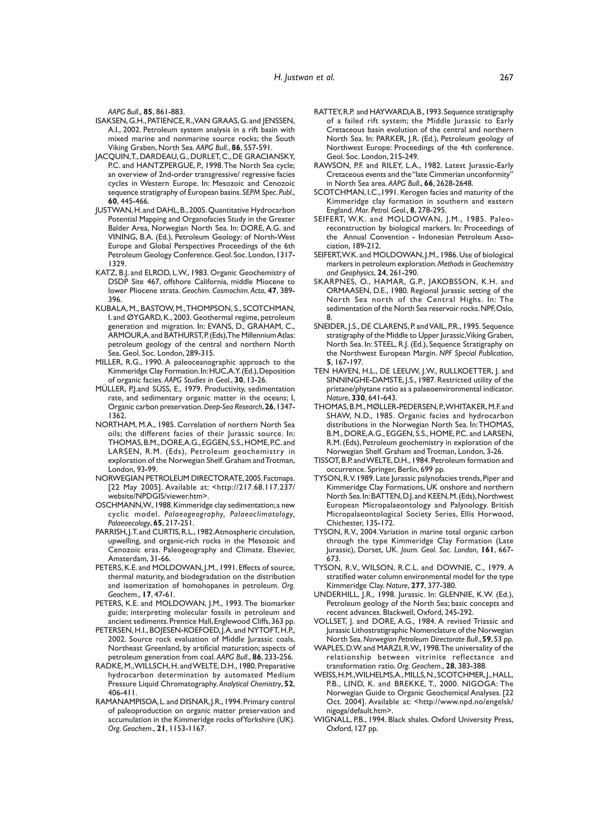 H. Justwan et al.                                                     267


   AAPG Bull., 85, 861-883.                                       RATTEY, R.P. and HAYWARD,A.B., 1993. Sequence stratigraphy
ISAKSEN, G.H., PATIENCE, R.,VAN GRAAS, G. and JENSSEN,                of a failed rift system; the Middle Jurassic to Early
   A.I., 2002. Petroleum system analysis in a rift basin with         Cretaceous basin evolution of the central and northern
   mixed marine and nonmarine source rocks; the South                 North Sea. In: PARKER, J.R. (Ed.), Petroleum geology of
   Viking Graben, North Sea. AAPG Bull., 86, 557-591.                 Northwest Europe: Proceedings of the 4th conference.
JACQUIN,T., DARDEAU, G., DURLET, C., DE GRACIANSKY,                   Geol. Soc. London, 215-249.
   P.C. and HANTZPERGUE, P., 1998. The North Sea cycle;           RAWSON, P.F. and RILEY, L.A., 1982. Latest Jurassic-Early
   an overview of 2nd-order transgressive/ regressive facies          Cretaceous events and the “late Cimmerian unconformity”
   cycles in Western Europe. In: Mesozoic and Cenozoic                in North Sea area. AAPG Bull., 66, 2628-2648.
   sequence stratigraphy of European basins. SEPM Spec. Publ.,    SCOTCHMAN, I.C.,1991. Kerogen facies and maturity of the
   60, 445-466.                                                       Kimmeridge clay formation in southern and eastern
JUSTWAN, H. and DAHL, B., 2005. Quantitative Hydrocarbon              England. Mar. Petrol. Geol., 8, 278-295.
   Potential Mapping and Organofacies Study in the Greater        SEIFERT, W.K. and MOLDOWAN, J.M., 1985. Paleo-
   Balder Area, Norwegian North Sea. In: DORE, A.G. and               reconstruction by biological markers. In: Proceedings of
   VINING, B.A. (Ed.), Petroleum Geology: of North-West               the Annual Convention - Indonesian Petroleum Asso-
   Europe and Global Perspectives Proceedings of the 6th              ciation, 189-212.
   Petroleum Geology Conference. Geol. Soc. London, 1317-         SEIFERT,W.K. and MOLDOWAN, J.M., 1986. Use of biological
   1329.                                                              markers in petroleum exploration. Methods in Geochemistry
KATZ, B.J. and ELROD, L.W., 1983. Organic Geochemistry of             and Geophysics, 24, 261-290.
   DSDP Site 467, offshore California, middle Miocene to          SKARPNES, O., HAMAR, G.P., JAKOBSSON, K.H. and
   lower Pliocene strata. Geochim. Cosmochim. Acta, 47, 389-          ORMAASEN, D.E., 1980. Regional Jurassic setting of the
   396.                                                               Nor th Sea nor th of the Central Highs. In: The
KUBALA, M., BASTOW, M., THOMPSON, S., SCOTCHMAN,                      sedimentation of the North Sea reservoir rocks. NPF, Oslo,
   I. and ØYGARD, K., 2003. Geothermal regime, petroleum              8.
   generation and migration. In: EVANS, D., GRAHAM, C.,           SNEIDER, J.S., DE CLARENS, P. and VAIL, P.R., 1995. Sequence
   ARMOUR,A. and BATHURST, P. (Eds),The Millennium Atlas:             stratigraphy of the Middle to Upper Jurassic,Viking Graben,
   petroleum geology of the central and northern North                North Sea. In: STEEL, R.J. (Ed.), Sequence Stratigraphy on
   Sea. Geol. Soc. London, 289-315.                                   the Northwest European Margin. NPF Special Publication,
MILLER, R.G., 1990. A paleoceanographic approach to the               5, 167-197.
   Kimmeridge Clay Formation. In: HUC,A.Y. (Ed.), Deposition      TEN HAVEN, H.L., DE LEEUW, J.W., RULLKOETTER, J. and
   of organic facies. AAPG Studies in Geol., 30, 13-26.               SINNINGHE-DAMSTE, J.S., 1987. Restricted utility of the
MÜLLER, P.J.and SÜSS, E., 1979. Productivity, sedimentation           pristane/phytane ratio as a palaeoenvironmental indicator.
   rate, and sedimentary organic matter in the oceans; I,             Nature, 330, 641-643.
   Organic carbon preservation. Deep-Sea Research, 26, 1347-      THOMAS, B.M., MØLLER-PEDERSEN, P.,WHITAKER, M.F. and
   1362.                                                              SHAW, N.D., 1985. Organic facies and hydrocarbon
NORTHAM, M.A., 1985. Correlation of northern North Sea                distributions in the Norwegian North Sea. In: THOMAS,
   oils; the different facies of their Jurassic source. In:           B.M., DORE, A.G., EGGEN, S.S., HOME, P.C. and LARSEN,
   THOMAS, B.M., DORE,A.G., EGGEN, S.S., HOME, P.C. and               R.M. (Eds), Petroleum geochemistry in exploration of the
   LARSEN, R.M. (Eds), Petroleum geochemistr y in                     Norwegian Shelf. Graham and Trotman, London, 3-26.
   exploration of the Norwegian Shelf. Graham and Trotman,        TISSOT, B.P. and WELTE, D.H., 1984. Petroleum formation and
   London, 93-99.                                                     occurrence. Springer, Berlin, 699 pp.
NORWEGIAN PETROLEUM DIRECTORATE, 2005. Factmaps.                  TYSON, R.V. 1989. Late Jurassic palynofacies trends, Piper and
   [22 May 2005]. Available at: <http://217.68.117.237/               Kimmeridge Clay Formations, UK onshore and northern
   website/NPDGIS/viewer.htm>.                                        North Sea. In: BATTEN, D.J. and KEEN, M. (Eds), Northwest
OSCHMANN,W., 1988. Kimmeridge clay sedimentation; a new               European Micropalaeontology and Palynology. British
   cyclic model. Palaeogeography, Palaeoc limatology,                 Micropalaeontological Society Series, Ellis Horwood,
   Palaeoecology, 65, 217-251.                                        Chichester, 135-172.
PARRISH, J.T. and CURTIS, R.L., 1982.Atmospheric circulation,     TYSON, R.V., 2004. Variation in marine total organic carbon
   upwelling, and organic-rich rocks in the Mesozoic and              through the type Kimmeridge Clay Formation (Late
   Cenozoic eras. Paleogeography and Climate. Elsevier,               Jurassic), Dorset, UK. Journ. Geol. Soc. London, 161, 667-
   Amsterdam, 31-66.                                                  673.
PETERS, K.E. and MOLDOWAN, J.M., 1991. Effects of source,         TYSON, R.V., WILSON, R.C.L. and DOWNIE, C., 1979. A
   thermal maturity, and biodegradation on the distribution           stratified water column environmental model for the type
   and isomerization of homohopanes in petroleum. Org.                Kimmeridge Clay. Nature, 277, 377-380.
   Geochem., 17, 47-61.                                           UNDERHILL, J.R., 1998. Jurassic. In: GLENNIE, K.W. (Ed.),
PETERS, K.E. and MOLDOWAN, J.M., 1993. The biomarker                  Petroleum geology of the North Sea; basic concepts and
   guide; interpreting molecular fossils in petroleum and             recent advances. Blackwell, Oxford, 245-292.
   ancient sediments. Prentice Hall, Englewood Cliffs, 363 pp.    VOLLSET, J. and DORE, A.G., 1984. A revised Triassic and
PETERSEN, H.I., BOJESEN-KOEFOED, J.A. and NYTOFT, H.P.,               Jurassic Lithostratigraphic Nomenclature of the Norwegian
   2002. Source rock evaluation of Middle Jurassic coals,             North Sea. Norwegian Petroleum Directorate Bull., 59, 53 pp.
   Northeast Greenland, by artificial maturation; aspects of      WAPLES, D.W. and MARZI, R.W., 1998.The universality of the
   petroleum generation from coal. AAPG Bull., 86, 233-256.           relationship between vitrinite reflectance and
RADKE, M.,WILLSCH, H. and WELTE, D.H., 1980. Preparative              transformation ratio. Org. Geochem., 28, 383-388.
   hydrocarbon determination by automated Medium                  WEISS, H.M.,WILHELMS,A., MILLS, N., SCOTCHMER, J., HALL,
   Pressure Liquid Chromatography. Analytical Chemistry, 52,          P.B., LIND, K. and BREKKE, T., 2000. NIGOGA: The
   406-411.                                                           Norwegian Guide to Organic Geochemical Analyses. [22
RAMANAMPISOA, L. and DISNAR, J.R., 1994. Primary control              Oct. 2004]. Available at: <http://www.npd.no/engelsk/
   of paleoproduction on organic matter preservation and              nigoga/default.htm>.
   accumulation in the Kimmeridge rocks of Yorkshire (UK).        WIGNALL, P.B., 1994. Black shales. Oxford University Press,
   Org. Geochem., 21, 1153-1167.                                      Oxford, 127 pp.
 