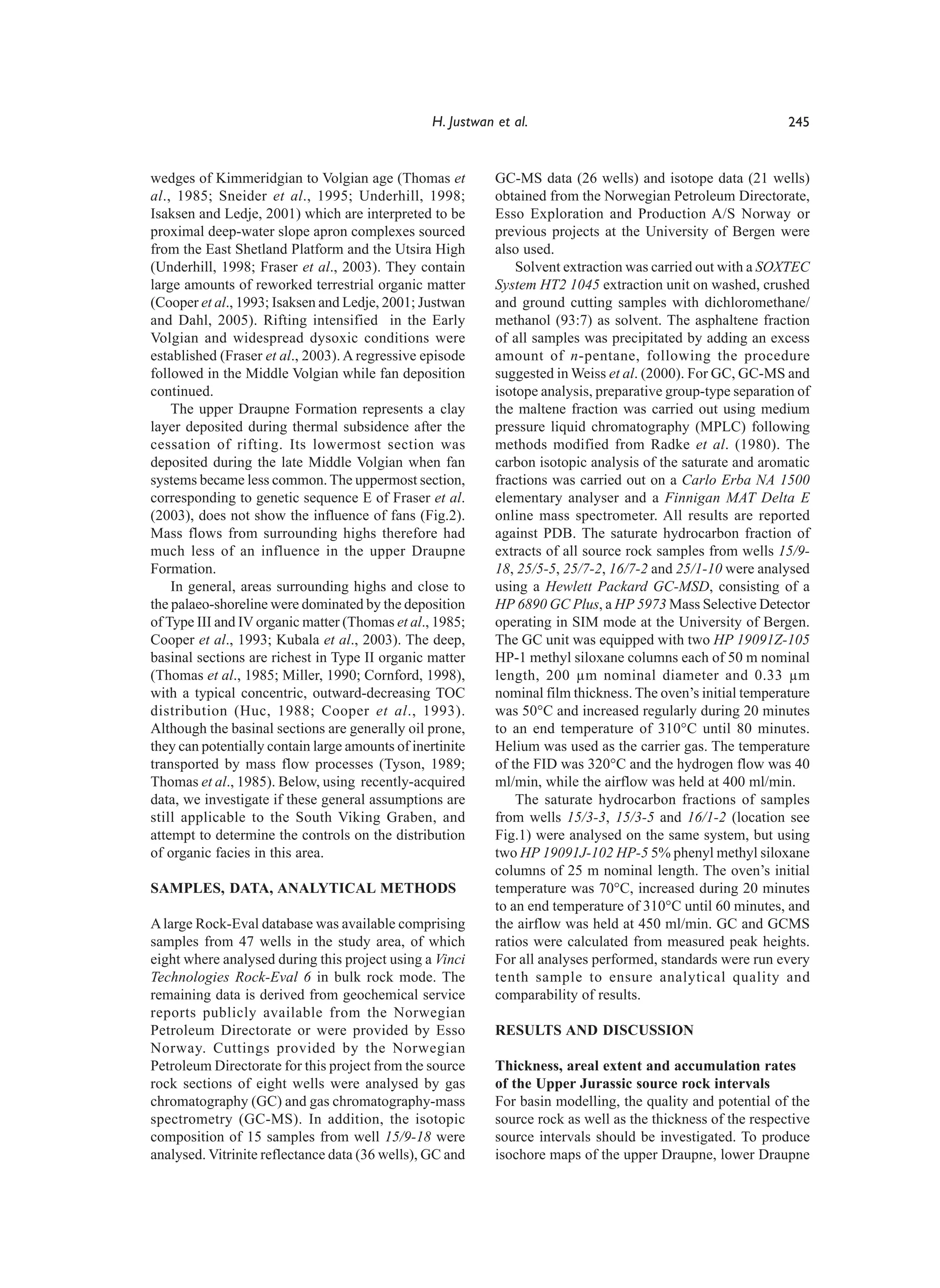 H. Justwan et al.                                            245


wedges of Kimmeridgian to Volgian age (Thomas et             GC-MS data (26 wells) and isotope data (21 wells)
al., 1985; Sneider et al., 1995; Underhill, 1998;            obtained from the Norwegian Petroleum Directorate,
Isaksen and Ledje, 2001) which are interpreted to be         Esso Exploration and Production A/S Norway or
proximal deep-water slope apron complexes sourced            previous projects at the University of Bergen were
from the East Shetland Platform and the Utsira High          also used.
(Underhill, 1998; Fraser et al., 2003). They contain             Solvent extraction was carried out with a SOXTEC
large amounts of reworked terrestrial organic matter         System HT2 1045 extraction unit on washed, crushed
(Cooper et al., 1993; Isaksen and Ledje, 2001; Justwan       and ground cutting samples with dichloromethane/
and Dahl, 2005). Rifting intensified in the Early            methanol (93:7) as solvent. The asphaltene fraction
Volgian and widespread dysoxic conditions were               of all samples was precipitated by adding an excess
established (Fraser et al., 2003). A regressive episode      amount of n-pentane, following the procedure
followed in the Middle Volgian while fan deposition          suggested in Weiss et al. (2000). For GC, GC-MS and
continued.                                                   isotope analysis, preparative group-type separation of
    The upper Draupne Formation represents a clay            the maltene fraction was carried out using medium
layer deposited during thermal subsidence after the          pressure liquid chromatography (MPLC) following
cessation of rifting. Its lowermost section was              methods modified from Radke et al. (1980). The
deposited during the late Middle Volgian when fan            carbon isotopic analysis of the saturate and aromatic
systems became less common. The uppermost section,           fractions was carried out on a Carlo Erba NA 1500
corresponding to genetic sequence E of Fraser et al.         elementary analyser and a Finnigan MAT Delta E
(2003), does not show the influence of fans (Fig.2).         online mass spectrometer. All results are reported
Mass flows from surrounding highs therefore had              against PDB. The saturate hydrocarbon fraction of
much less of an influence in the upper Draupne               extracts of all source rock samples from wells 15/9-
Formation.                                                   18, 25/5-5, 25/7-2, 16/7-2 and 25/1-10 were analysed
    In general, areas surrounding highs and close to         using a Hewlett Packard GC-MSD, consisting of a
the palaeo-shoreline were dominated by the deposition        HP 6890 GC Plus, a HP 5973 Mass Selective Detector
of Type III and IV organic matter (Thomas et al., 1985;      operating in SIM mode at the University of Bergen.
Cooper et al., 1993; Kubala et al., 2003). The deep,         The GC unit was equipped with two HP 19091Z-105
basinal sections are richest in Type II organic matter       HP-1 methyl siloxane columns each of 50 m nominal
(Thomas et al., 1985; Miller, 1990; Cornford, 1998),         length, 200 µm nominal diameter and 0.33 µm
with a typical concentric, outward-decreasing TOC            nominal film thickness. The oven’s initial temperature
distribution (Huc, 1988; Cooper et al., 1993).               was 50°C and increased regularly during 20 minutes
Although the basinal sections are generally oil prone,       to an end temperature of 310°C until 80 minutes.
they can potentially contain large amounts of inertinite     Helium was used as the carrier gas. The temperature
transported by mass flow processes (Tyson, 1989;             of the FID was 320°C and the hydrogen flow was 40
Thomas et al., 1985). Below, using recently-acquired         ml/min, while the airflow was held at 400 ml/min.
data, we investigate if these general assumptions are            The saturate hydrocarbon fractions of samples
still applicable to the South Viking Graben, and             from wells 15/3-3, 15/3-5 and 16/1-2 (location see
attempt to determine the controls on the distribution        Fig.1) were analysed on the same system, but using
of organic facies in this area.                              two HP 19091J-102 HP-5 5% phenyl methyl siloxane
                                                             columns of 25 m nominal length. The oven’s initial
SAMPLES, DATA, ANALYTICAL METHODS                            temperature was 70°C, increased during 20 minutes
                                                             to an end temperature of 310°C until 60 minutes, and
A large Rock-Eval database was available comprising          the airflow was held at 450 ml/min. GC and GCMS
samples from 47 wells in the study area, of which            ratios were calculated from measured peak heights.
eight where analysed during this project using a Vinci       For all analyses performed, standards were run every
Technologies Rock-Eval 6 in bulk rock mode. The              tenth sample to ensure analytical quality and
remaining data is derived from geochemical service           comparability of results.
reports publicly available from the Norwegian
Petroleum Directorate or were provided by Esso               RESULTS AND DISCUSSION
Norway. Cuttings provided by the Norwegian
Petroleum Directorate for this project from the source       Thickness, areal extent and accumulation rates
rock sections of eight wells were analysed by gas            of the Upper Jurassic source rock intervals
chromatography (GC) and gas chromatography-mass              For basin modelling, the quality and potential of the
spectrometry (GC-MS). In addition, the isotopic              source rock as well as the thickness of the respective
composition of 15 samples from well 15/9-18 were             source intervals should be investigated. To produce
analysed. Vitrinite reflectance data (36 wells), GC and      isochore maps of the upper Draupne, lower Draupne
 