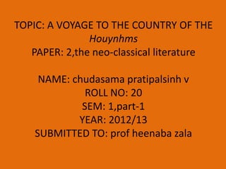 TOPIC: A VOYAGE TO THE COUNTRY OF THE
               Houynhms
   PAPER: 2,the neo-classical literature

     NAME: chudasama pratipalsinh v
              ROLL NO: 20
             SEM: 1,part-1
            YEAR: 2012/13
    SUBMITTED TO: prof heenaba zala
 