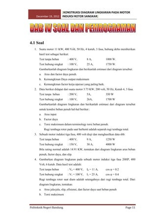 [KONSTRUKSI DIAGRAM LINGKARAN PADA MOTOR
December 19, 2012 INDUKSI ROTOR SANGKAR]

4.1 Soal
1. Suatu motor 11 KW, 400 Volt, 50 Hz, 4 kutub, 3 fasa, hubung delta memberikan
hasil test sebagai berikut:
Test tanpa beban

: 400 V,

8 A,

1000 W.

Test hubung singkat

: 100 V,

25 A,

1750 W.

Gambarkanlah diagram lingkaran dan berikanlah estimasi dari diagram tersebut:
a. Arus dan factor daya penuh.
b. Kemungkinan Daya output maksimum
c. Kemungkinan factor kerja operasi yang paling baik.
2. Data berikut didapat dari suatu motor 3.73 KW, 200 volt, 50 Hz, Kutub 4, 3 fasa.
Test tanpa beban

: 200 V,

5A,

350 W

Test hubung singkat

: 100 V,

26A,

1700 W

Gambarkanlah diagram lingkaran dan berikanlah estimasi dari diagram tersebut
untuk kondisi beban penuh hal-hal berikut :
a. Arus input
b. Factor daya
c. Torsi maksimum dalam terminology torsi beban penuh.
Rugi tembaga rotor pada saat berhenti adalah separuh rugi tembaga total.
3. Sebuah motor induksi tiga fasa, 400 volt diuji dan menghasilkan data sbb:
Test tanpa beban

: 400 V,

9 A,

1250 W

Test hubung singkat

: 150 V,

38 A,

4000 W

Bila rating normal adalah 14.91 KW, tentukan dari diagram lingkaran arus beban
penuh, factor daya, dan slip.
4. Gambarkan diagram lingkaran pada sebuah motor induksi tiga fasa 20HP, 400
Volt, 6 kutub. Data hasil test adalah:
Test tanpa beban

: V0 = 400 V,

I0 = 11 A,

cos φ = 0.2

Test hubung singkat

: V1 = 100 V,

I1 = 25 A,

cos φ = 0.4

Rugi tembaga rotor saat diam adalah setengahnya dari rugi tembaga total. Dari
diagram lingkaran, tentukan:
a. Arus jala-jala, slip, efisiensi, dan factor daya saat beban penuh
b. Torsi maksimum

Politeknik Negeri Bandung

Page 11

 