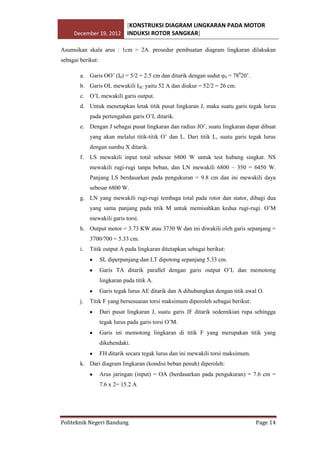 [KONSTRUKSI DIAGRAM LINGKARAN PADA MOTOR
December 19, 2012 INDUKSI ROTOR SANGKAR]
Asumsikan skala arus : 1cm = 2A. prosedur pembuatan diagram lingkaran dilakukan
sebagai berikut:
a. Garis OO’ (I0) = 5/2 = 2.5 cm dan ditarik dengan sudut φ0 = 78020’.
b. Garis OL mewakili ISC yaitu 52 A dan diukur = 52/2 = 26 cm.
c. O’L mewakili garis output.
d. Untuk menetapkan letak titik pusat lingkaran J, maka suatu garis tegak lurus
pada pertengahan garis O’L ditarik.
e. Dengan J sebagai pusat lingkaran dan radius JO’, suatu lingkaran dapat dibuat
yang akan melalui titik-titik O’ dan L. Dari titik L, suatu garis tegak lurus
dengan sumbu X ditarik.
f.

LS mewakili input total sebesar 6800 W untuk test hubung singkat. NS
mewakili rugi-rugi tanpa beban, dan LN mewakili 6800 – 350 = 6450 W.
Panjang LS berdasarkan pada pengukuran = 9.8 cm dan ini mewakili daya
sebesar 6800 W.

g. LN yang mewakili rugi-rugi tembaga total pada rotor dan stator, dibagi dua
yang sama panjang pada titik M untuk memisahkan kedua rugi-rugi. O’M
mewakili garis torsi.
h. Output motor = 3.73 KW atau 3730 W dan ini diwakili oleh garis sepanjang =
3700/700 = 5.33 cm.
i.

Titik output A pada lingkaran ditetapkan sebagai berikut:
SL diperpanjang dan LT dipotong sepanjang 5.33 cm.
Garis TA ditarik parallel dengan garis output O’L dan memotong
lingkaran pada titik A.
Garis tegak lurus AE ditarik dan A dihubungkan dengan titik awal O.

j.

Titik F yang bersesuaian torsi maksimum diperoleh sebagai berikut:
Dari pusat lingkaran J, suatu garis JF ditarik sedemikian rupa sehingga
tegak lurus pada garis torsi O’M.
Garis ini memotong lingkaran di titik F yang merupakan titik yang
dikehendaki.
FH ditarik secara tegak lurus dan ini mewakili torsi maksimum.

k. Dari diagram lingkaran (kondisi beban penuh) diperoleh:
Arus jaringan (input) = OA (berdasarkan pada pengukuran) = 7.6 cm =
7.6 x 2= 15.2 A

Politeknik Negeri Bandung

Page 14

 