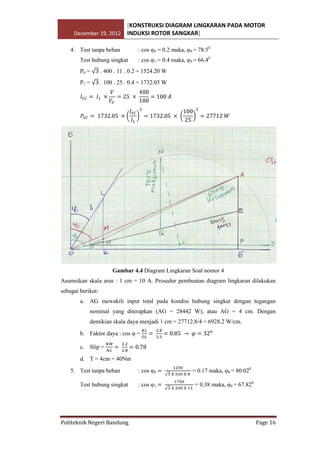 [KONSTRUKSI DIAGRAM LINGKARAN PADA MOTOR
December 19, 2012 INDUKSI ROTOR SANGKAR]
4. Test tanpa beban
Test hubung singkat

: cos φ0 = 0.2 maka, φ0 = 78.50
: cos φ1 = 0.4 maka, φ0 = 66.40

P0 =

. 400 . 11 . 0.2 = 1524.20 W

P1 =

. 100 . 25 . 0.4 = 1732.05 W

Gambar 4.4 Diagram Lingkaran Soal nomor 4
Asumsikan skala arus : 1 cm = 10 A. Prosedur pembuatan diagram lingkaran dilakukan
sebagai berikut:
a. AG mewakili input total pada kondisi hubung singkat dengan tegangan
nominal yang diterapkan (AG = 28442 W), atau AG = 4 cm. Dengan
demikian skala daya menjadi 1 cm = 27712.8/4 = 6928.2 W/cm.
b. Faktor daya : cos φ =
c. Slip =
d. T = 4cm = 40Nm
5. Test tanpa beban
Test hubung singkat

Politeknik Negeri Bandung

: cos φ0
: cos φ1

= 0.17 maka, φ0 = 80.020
= 0.38 maka, φ0 = 67.820

Page 16

 