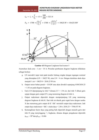 [KONSTRUKSI DIAGRAM LINGKARAN PADA MOTOR
December 19, 2012 INDUKSI ROTOR SANGKAR]

Gambar 4.5 Diagram Lingkaran Soal nomor 5
Asumsikan skala arus : 1 cm = 10 A. Prosedur pembuatan diagram lingkaran dilakukan
sebagai berikut:
g. LN mewakili input total pada kondisi hubung singkat dengan tegangan nominal
yang diterapkan (LN = 10625 W), atau LN = 4 cm. Dengan demikian skala daya
menjadi 1 cm = 10625/4 = 2656.25 W/cm
h. Output motor beban penuh = 10 KW atau akan diwakili sepanjang 4100/2656.25
= 1.54 cm pada diagram lingkaran.
i.

Garis LN diperpanjang ke titik T dimana LT = 1.54 cm. dari titik T dibuat garis
sejajar dengan garis output O’L yang memotong diagram di titik A.

j.

Output maksimum diperoleh dengan memperpanjang LH yang memotong
diagram lingkaran di titik K. Dari titik ini ditarik garis tegak lurus dengan sumbu
X dan memotong garis output di K’. KK’ mewakili output daya maksimum. Jadi
output daya maksimum = KK’ x skala daya = 2.86 x 2656.25 = 7596.875 W.

k. Kemungkinan factor daya yang paling baik diperoleh dengan menarik garis dari
titik O yang menyinggung 1/2 lingkaran, dimana dengan pengukuran diperoleh
φmaks = 300 dan pfmaks = 0.866

Politeknik Negeri Bandung

Page 17

 