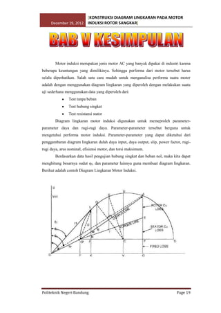 [KONSTRUKSI DIAGRAM LINGKARAN PADA MOTOR
December 19, 2012 INDUKSI ROTOR SANGKAR]

Motor induksi merupakan jenis motor AC yang banyak dipakai di industri karena
beberapa keuntungan yang dimilikinya. Sehingga performa dari motor tersebut harus
selalu diperhatikan. Salah satu cara mudah untuk menganalisa performa suatu motor
adalah dengan menggunakan diagram lingkaran yang diperoleh dengan melakukan suatu
uji sederhana menggunakan data yang diperoleh dari:
Test tanpa beban
Test hubung singkat
Test resistansi stator
Diagram lingkaran motor induksi digunakan untuk memeproleh parameterparameter daya dan rugi-rugi daya. Parameter-parameter tersebut berguna untuk
mengetahui performa motor induksi. Parameter-parameter yang dapat diketahui dari
penggambaran diagram lingkaran dalah daya input, daya output, slip, power factor, rugirugi daya, arus nominal, efisiensi motor, dan torsi maksimum.
Berdasarkan data hasil pengujian hubung singkat dan beban nol, maka kita dapat
menghitung besarnya sudut φ0 dan parameter lainnya guna membuat diagram lingkaran.
Berikut adalah contoh Diagram Lingkaran Motor Induksi.

Politeknik Negeri Bandung

Page 19

 