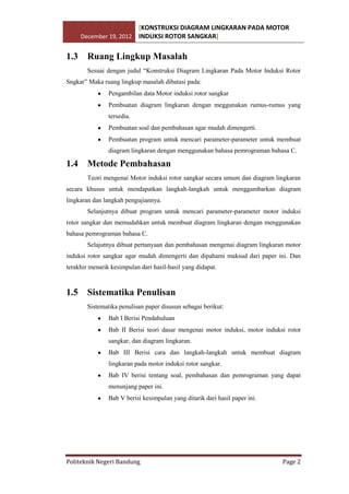 [KONSTRUKSI DIAGRAM LINGKARAN PADA MOTOR
December 19, 2012 INDUKSI ROTOR SANGKAR]

1.3

Ruang Lingkup Masalah
Sesuai dengan judul “Konstruksi Diagram Lingkaran Pada Motor Induksi Rotor

Sngkar” Maka ruang lingkup masalah dibatasi pada:
Pengambilan data Motor induksi rotor sangkar
Pembuatan diagram lingkaran dengan meggunakan rumus-rumus yang
tersedia.
Pembuatan soal dan pembahasan agar mudah dimengerti.
Pembuatan program untuk mencari parameter-parameter untuk membuat
diagram lingkaran dengan menggunakan bahasa pemrograman bahasa C.

1.4

Metode Pembahasan
Teori mengenai Motor induksi rotor sangkar secara umum dan diagram lingkaran

secara khusus untuk mendapatkan langkah-langkah untuk menggambarkan diagram
lingkaran dan langkah pengujiannya.
Selanjutnya dibuat program untuk mencari parameter-parameter motor induksi
rotor sangkar dan memudahkan untuk membuat diagram lingkaran dengan menggunakan
bahasa pemrograman bahasa C.
Selajutnya dibuat pertanyaan dan pembahasan mengenai diagram lingkaran motor
induksi rotor sangkar agar mudah dimengerti dan dipahami maksud dari paper ini. Dan
terakhir menarik kesimpulan dari hasil-hasil yang didapat.

1.5

Sistematika Penulisan
Sistematika penulisan paper disusun sebagai berikut:
Bab I Berisi Pendahuluan
Bab II Berisi teori dasar mengenai motor induksi, motor induksi rotor
sangkar, dan diagram lingkaran.
Bab III Berisi cara dan langkah-langkah untuk membuat diagram
lingkaran pada motor induksi rotor sangkar.
Bab IV berisi tentang soal, pembahasan dan pemrograman yang dapat
menunjang paper ini.
Bab V berisi kesimpulan yang ditarik dari hasil paper ini.

Politeknik Negeri Bandung

Page 2

 