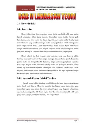 [KONSTRUKSI DIAGRAM LINGKARAN PADA MOTOR
December 19, 2012 INDUKSI ROTOR SANGKAR]

2.1 Motor Induksi
2.1.1 Pengertian
Motor induksi tiga fasa merupakan motor listrik arus bolak-balik yang paling
banyak digunakan dalam dunia industri. Dinamakan motor induksi karena pada
kenyataannya arus rotor motor ini bukan diperoleh dari suatu sumber listrik, tetapi
merupakan arus yang terinduksi sebagai akibat adanya perbedaan relatif antara putaran
rotor dengan medan putar. Dalam kenyataannya, motor induksi dapat diperlakukan
sebagai sebuah transformator, yaitu dengan kumparan stator sebagai kumparan primer
yang diam, sedangkan kumparan rotor sebagai kumparan sekunder yang berputar.
Motor induksi tiga fasa berputar pada kecepatan yang pada dasarnya adalah
konstan, mulai dari tidak berbeban sampai mencapai keadaan beban penuh. Kecepatan
putaran motor ini dipengaruhi oleh frekuensi, dengan demikian pengaturan kecepatan
tidak dapat dengan mudah dilakukan terhadap motor ini. Walaupun demikian, motor
induksi tiga fasa memiliki beberapa keuntungan, yaitu sederhana, konstruksinya kokoh,
harganya relatif murah, mudah dalam melakukan perawatan, dan dapat diproduksi dengan
karakteristik yang sesuai dengan kebutuhan industri.

2.1.2 Konstruksi Motor Induksi Tiga Fasa
Sebuah motor induksi tiga fasa memiliki konstruksi yang hampir sama dengan
motor listrik jenis lainnya. Motor ini memiliki dua bagian utama, yaitu stator yang
merupakan bagian yang diam, dan rotor sebagai bagian yang berputar sebagaimana
diperlihatkan pada gambar 2.1. Antara bagian stator dan rotor dipisahkan oleh celah udara
yang sempit, dengan jarak berkisar dari 0,4 mm sampai 4 mm.

Politeknik Negeri Bandung

Page 3

 