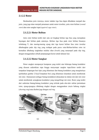 [KONSTRUKSI DIAGRAM LINGKARAN PADA MOTOR
December 19, 2012 INDUKSI ROTOR SANGKAR]

2.1.2.2 Rotor
Berdasarkan jenis rotornya, motor induksi tiga fasa dapat dibedakan menjadi dua
jenis, yang juga akan menjadi penamaan untuk motor tersebut, yaitu rotor belitan (wound
rotor) dan rotor sangkar tupai (squirrel cage rotor).

2.1.2.2.1 Rotor Belitan
Jenis rotor belitan terdiri dari satu set lengkap belitan tiga fasa yang merupakan
bayangan dari belitan pada statornya. Belitan tiga fasa pada rotor belitan biasanya
terhubung Y, dan masing-masing ujung dari tiga kawat belitan fasa rotor tersebut
dihubungkan pada slip ring yang terdapat pada poros rotor.Belitan-belitan rotor ini
kemudian dihubung singkatkan melalui sikat (brush) yang menempel pada slip ring,
dengan menggunakan sebuah perpanjangan kawat untuk tahanan luar.

2.1.2.2.2 Rotor Sangkar
Rotor sangkar mempunyai kumparan yang terdiri atas beberapa batang konduktor
yang disusun sedemikian rupa hingga menyerupai sangkar tupai.Rotor terdiri dari
tumpukan lempengan besi tipis yang dilaminasi dan batang konduktor yang mengitarinya
(perhatikan gambar 2.5(a)).Tumpukan besi yang dilaminasi disatukan untuk membentuk
inti rotor. Alumunium (sebagai batang konduktor) dimasukan ke dalam slot dari inti rotor
untuk membentuk serangkaian konduktor yang mengelilingi inti rotor. Rotor yang terdiri
dari sederetan batang-batang konduktor yang terletak pada alur-alur sekitar permukaan
rotor, ujung-ujungnya dihubung singkat dengan menggunakan cincin hubung singkat
(shorting ring) atau disebut juga dengan end ring.

(a)

Politeknik Negeri Bandung

(b)

Page 5

 